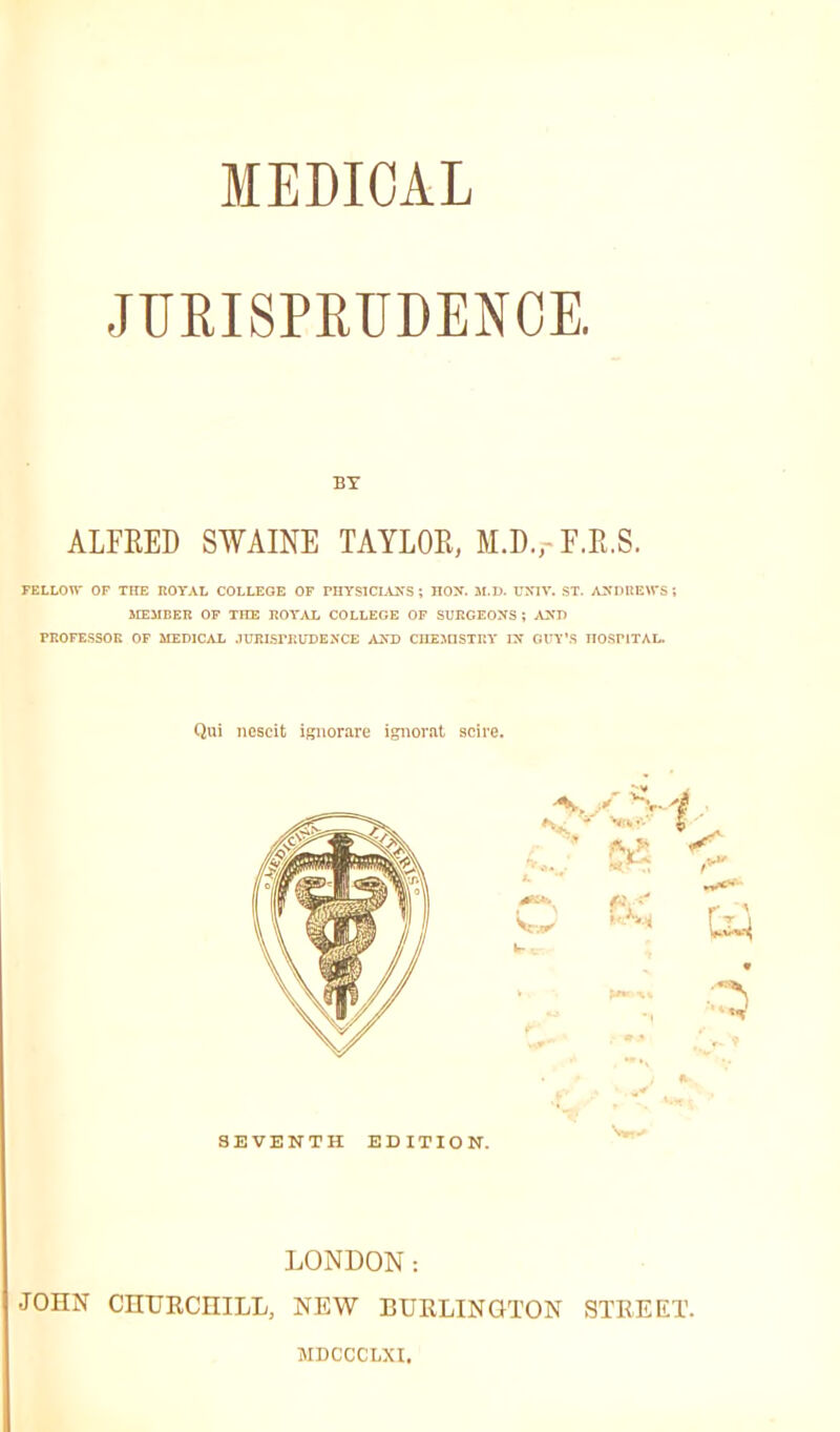 MEDICAL JUEISPETJDENOE. BY ALFRED SWAINE TAYLOR, M.D.,- F.R.S. FELLOn- OF THE ROYAL COLLEGE OF PnYSlCLWS ; HOX. 31.D. UNIV. ST. ANDliEWS i SffiMBER OF THE I!OT,U, COLLEGE OF SURGEONS ; AUK FROFESSOK OF MEDICAL .lUELSFKUDENCE ASD CIIE3nSTr.T IN GIT'S HOSPITAL. Qui iiDscit igliorare ignorat scire. LONDON: JOHN CnUECHILL, NEW BURLINGTON STREET. MDCCCLXI.