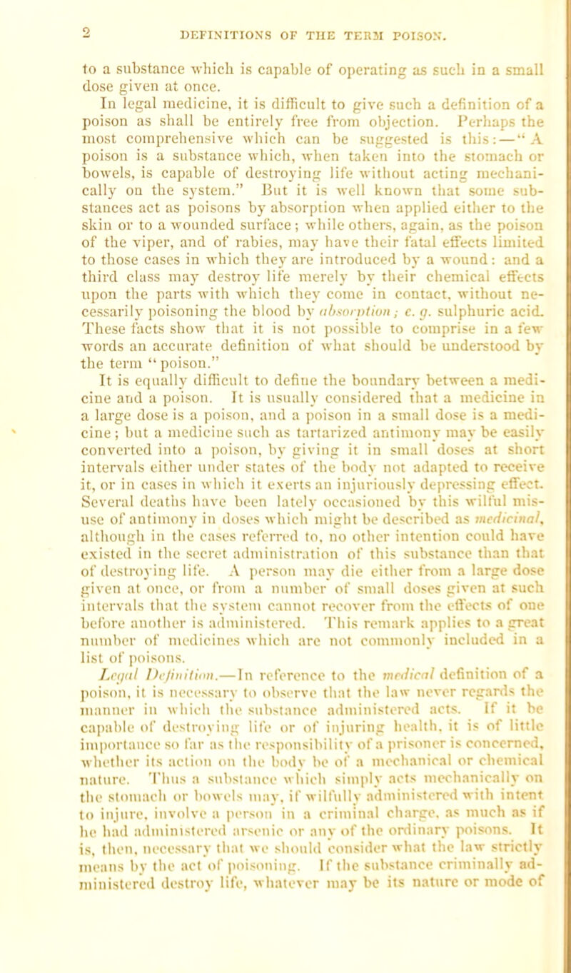 DEFINITIONS OF THE TF.RM POISON. to a substance which is capable of operating as such in a small dose given at once. In legal medicine, it is difficult to give such a definition of a poison as shall be entirely free from objection. Perhaps the most comprehensive which can be suggested is tliis: — A poison is a substance which, when taken into the stomach or bowels, is capable of destroying life without acting mechani- cally on the system. But it is well known that some sub- stances act as poisons by absorption when applied either to the skin or to a wounded surface ; while others, again, as the poison of the viper, and of rabies, may have their fatal effects limited to those cases in which the)' are introduced by a -wound: and a third class may destroy life merely by their chemical effects upon the parts with which they come in contact, without ne- cessarilj' poisoning the blood by obsvi vtiuti; c. p. sulphuric acid. These facts show that it is not possible to comprise in a lew words an accurate definition of what should be understood by the term  poison. It is equally difficult to define the boundary between a medi- cine and a poison. It is usually considered that a medicine in a large dose is a poison, and a poison in a small dose is a medi- cine ; but a medicine such as tariarized antimony may be easily converted into a ])oison. by giving it in small doses at short intervals either under states of the body not adapted to receive it, or in cases in which it exerts an injuriously depressing effect. Several deatiis have been lately occasioned by this wilful mis- use of antimony in doses which might be described as medicinal, altliough in the cases referred to. no otlier intention could have existed in the secret administration of this substance than that of destroying life. A person may die either from a large do.«e given at once, or from a number of small doses given at such intervals that the system cannot recover from the eflects of one before another is administered. This remark applies to a great number of medicines wliicli are not commonly included in a list of poisons. Let/Ill l)c/iiiitiiiii. — In reference to the medical definition of a poison, it is necessary to observe that the law never regards the manner in which the substance administered acts. If it he capable ol' destroying lite or of injuring health, it is of little importance so far as the responsibility of a prisoner is concerned, whether its action on the body be of a mechanical or chemical nature. Thus a substance which simply acts mechanically on the sloniach or bowels may. if wilfully administered with intent to injure, involve a person in a criminal charge, as much as if ho had administered arsenic or any of the ordinary poisons. It is, then, necessary that wo should consider what the law strictly means by the act of poisoning. If the stibstance criminally ad- ministered destroy life, whatever may be its nature or mode of