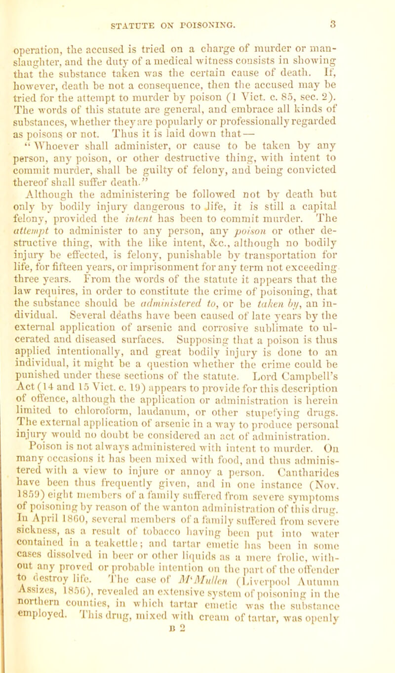 operation, the accused is tried on a charge of murder or man- slaughter, and the duty of a medical witness consists in showing that the substance taken was the certain cause of death. If, however, death be not a consequence, then the accused may be tried for the attempt to murder by poison (1 Vict. c. 85, sec. 2). The words of this statute are general, and embrace all kinds of substances, whether they are popularly or professionally regarded as poisons or not. Thus it is laid down that —  Whoever shall administer, or cause to be taken by any person, any poison, or other destructive thing, with intent to commit murder, shall be guilty of felony, and being convicted thereof shall suffer death. Although the administering be followed not b}' death hut only by bodily injury dangerous to Jife, it is still a capital felony, provided the inlcnt has been to commit murder. The aitoiipt to administer to any person, any poison or other de- stnictive thing, with the like intent, &c., although no bodily injury be effected, is felony, punishable by tran.sportation for life, for fifteen years, or imprisonment for any term not exceeding three years. From the words of the statute it appears that the law requires, in order to constitute the crime of poisoning, that the substance should be udminisiered to, or be taken by, an in- dividual. Several deaths have been caused of late years by the external application of arsenic and corrosive sublimate to ul- cerated and diseased surfaces. Supposing that a poison is thus applied intentionally, and great bodily injury is done to an individual, it might be a question whether the crime could be punished under these sections of the statute. Lord Campbell's Act (14 and 1.5 Vict. c. 19) appears to provide for this description of offence, although the application or administration is herein limited to chloroiorm, laudanum, or other stupefying drugs. The external application of arsenic in a way to produce personal injury would no doubt be considered an act of administration. Poison is not always administered with intent to murder. On many occasions it has been mixed with food, and thus adminis- tered with a view to injure or annoy a person. Cantharidcs have been thus frequently given, and in one instance (Nov. 185;)) eight members of a family suffered from severe symptoms of poisoning by reason of the wanton administralion of this drug. In April 18G0, several members of a family suffered from .severe sickness, as a result of tobacco having been put into water contained in a teakettle; and tartar emetic has been in some cases dissolved in beer or other li(puds as a umre frolic, with- out any proved or probable intention on the ])art of the offender to (Icstroy life. The ca.se of A/UMul/cn (l,ivcrpool Autumn Assizes, 185(;), revealed an extensive system of poisoning in the northern counties, in wiiich tartar emetic was the substance employed. This drug, mixed with cream of tartar, was openly a 2