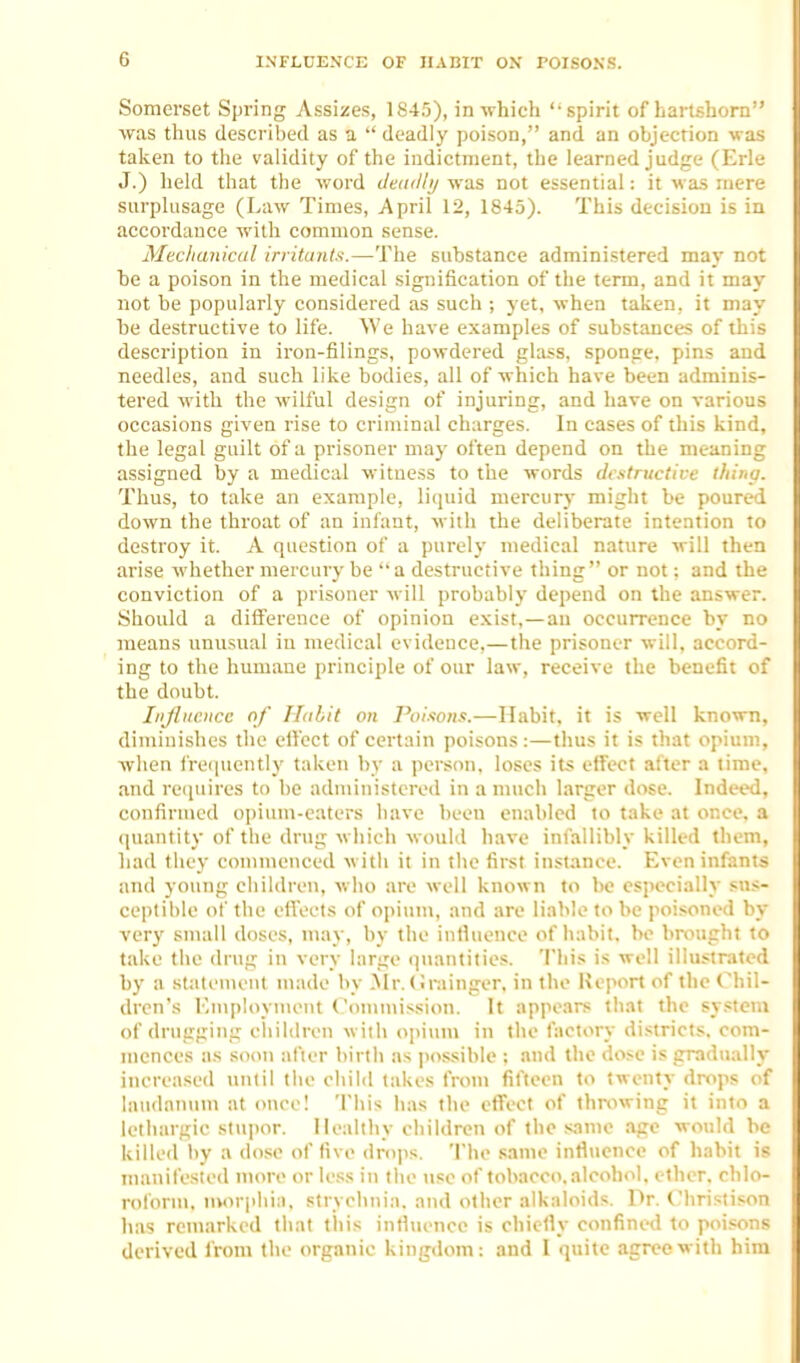 Somerset Spring Assizes, lS4r)), in which spirit of hartshorn was thus described as a  deadlj' poison, and an objection was taken to tiie validity of the iadictnient, the learned judge (Erie J.) held that the word ileadli/ vras not essential: it was mere surplusage (Law Times, April 12, 1845). This decision is in accordance with common sense. Mechanical irritants.—The substance administered may not he a poison in the medical signification of the term, and it may not be popularly considered as such ; yet, when taken, it may he destructive to life. We have examples of substances of this description in iron-filings, powdered glass, sponge, pins and needles, and such like bodies, all of which have been adminis- tered with the wilful design of injuring, and have on various occasions given rise to criminal charges. In cases of this kind, the legal guilt of a prisoner may often depend on the meaning assigned by a medical witness to the words destructive thina. Thus, to take an example, liquid mercury might be poured down the throat of an infant, with the deliberate intention to destroy it. A question of a purely medical nature will then arise whether mercury be a destructive thing or not; and the conviction of a prisoner will probably depend on the answer. Should a difference of opinion exist,—an occurrence by no means unusual in medical evidence,—the prisoner will, accord- ing to the humane principle of our law, receive the benefit of the doubt. Injbicnce of Habit on Poisons.—Habit, it is well known, dimiui.slies the elfcct of certain poisons:—thus it is that opium, when fre(|uently taken by a perscin, loses its effect after a time, and requires to be administered in a much larger dose. Indeed, confirmed oiiiiim-eaters have been enabled to take at once, a quantity of the drug which would have infallibly killed them, had they commenced wilii it in the first instance. Even infants and young children, who are well known to be especially sus- ceptible of the elVects of opium, and are liable to be poisoned by very small doses, may, by the inthience of habit, he brought to take the drug in very large quantities. This is well illu.strated by a statement nuide by .Mr. (irainger, in the Heport of the Chil- dren's EmploynuMit Commission. It appears that the sy.«teni of drugging cliildren with opium in the factory districts, com- mences as soon after birth as po.ssible ; and the dose is gradually increased until the child takes from fit'teen to twenty drops of laudanum at once! This has the effect of throwing it into a lethargic stupor. Healthy children of the .same age would be killed by a do.se of five drops. The same intlucnce of habit is manifested more or less in the use of tobacco, alcohi^l. ether, chlo- rol'orm. morphia, strychnia, and other alkaloids. Pr. C'hrislison has remarked that tliis inthience is chiefly confined to poisons derived from the organic kingdom: and I quite agree with him