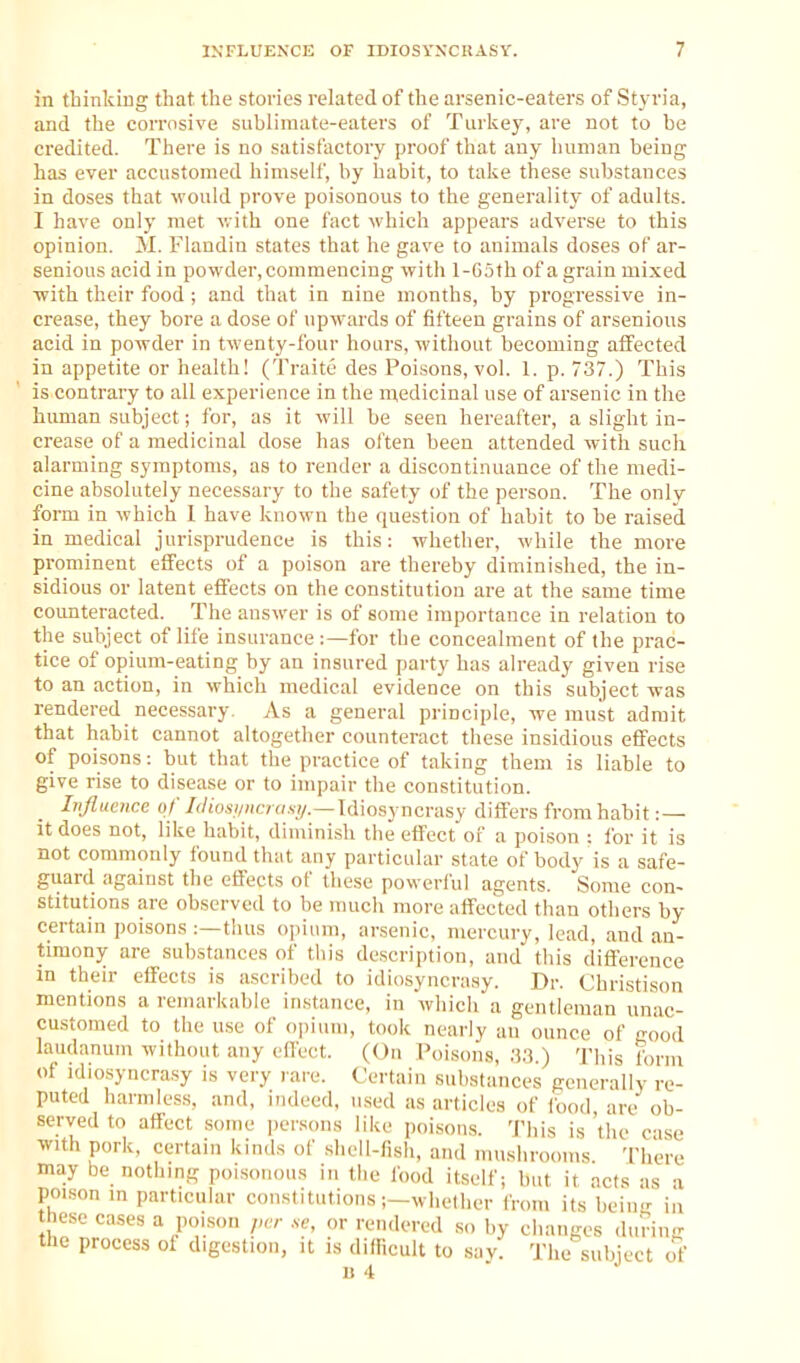 in thinking that the stories related of the arsenic-eaters of Styria, and the corrosive sublimate-eaters of Turkey, are not to be credited. There is no satisfactory proof that any human being has ever accustomed himself, by habit, to take these substances in doses that would prove poisonous to the generality of adults. I have only met v. ith one fact which appears adverse to this opinion. M. Flandin states that he gave to animals doses of ar- senious acid in powder, commencing with 1-G5th of a grain mixed with their food ; and that in nine months, by progressive in- crease, they bore a dose of upwards of fifteen grains of arsenious acid in powder in twenty-four hours, without becoming affected in appetite or health! (Traite des Poisons, vol. 1. p. 737.) This is contrary to all experience in the nxedicinal use of arsenic in the human subject; for, as it will be seen hereafter, a slight in- crease of a medicinal dose has often been attended with such alarming symptoms, as to render a discontinuance of the medi- cine absolutely necessary to the safety of the person. The only form in which 1 have known the question of habit to be raised in medical jurisprudence is this: whether, while the more prominent effects of a poison are thereby diminished, the in- sidious or latent effects on the constitution are at the same time counteracted. The answer is of some importance in relation to the subject of life insurance :—for the concealment of the prac- tice of opium-eating by an insured party has already given rise to an action, in which medical evidence on this subject was rendered necessary. As a general principle, we must admit that habit cannot altogether counteract these insidious effects of poisons: but that the practice of taking them is liable to give rise to disease or to impair the constitution. Influence of /(/ios//;i« o.s7/.—Idiosyncrasy differs from habit : — it does not, like habit, dimini.sh the effect of a poi.son : for it is not commonly found that any particular state of body is a safe- gixard against the effects of these poweri'ul agents. Some con- stitutions are observed to be much more affec'ted than others by certain poisons :—thus opium, arsenic, mercury, lead, and an- timony are substances of this description, and this difference in their effects is ascribed to idiosyncrasy. Dr. Christison mentions a remarkable instance, in which a gentleman unac- customed to the use of opium, took nearly an ounce of good laudanum without any effect. (On Poisons, ;).■?.) This form of idiosyncrasy is very rare. Certain substances generally re- puted harmless, and, indeed, used as articles of food, are ob- served to affect some persons like poisons, 'i'his is the c-ise with pork, certain kinds of shell-fish, and mushrooms There may be nothing poisonous in the food itself; but it acts as a pm,son in particular constitutions i-whetlier from its beiii- iii hese cases a poison ,u:r se, or rendered so by changes during the process of digestion, it is difficult to sav. The subject of U '1