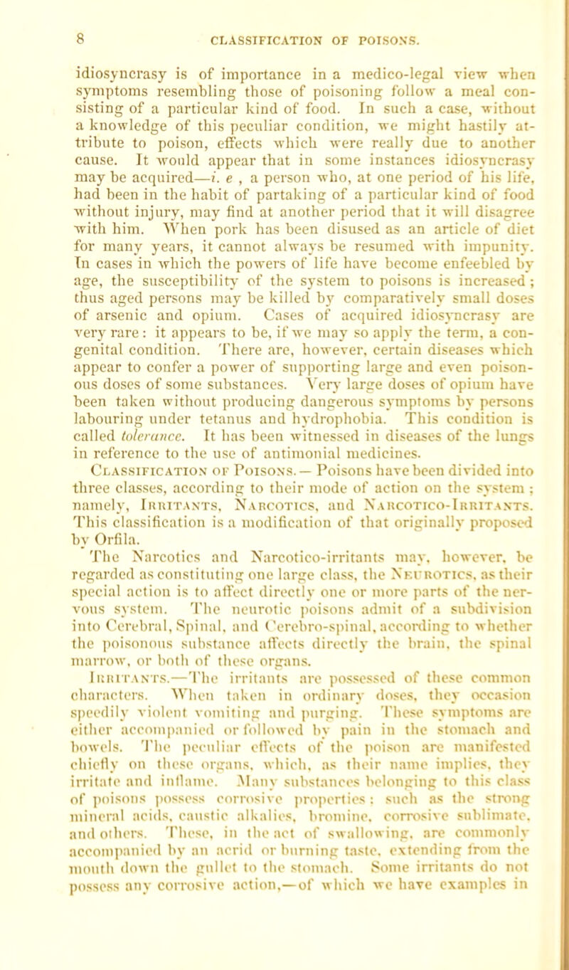 idiosyncrasy is of importance in a medico-legal view when symptoms resembling those of poisoning follow a meal con- sisting of a particular kind of food. In such a case, -without a knowledge of this peculiar condition, we might hastily at- tribute to poison, effects which were really due to another cause. It would appear that in some instances idiosyncrasy may be acquired—!. e , a person who, at one period of his life, had been in the habit of partaking of a particular kind of food without injury, may find at another period that it will disagree witli him. When pork has been disused as an article of diet for many years, it cannot always be resumed with impunit_v. Tn cases in which the powers of life have become enfeebled by age, the susceptibility of the system to poisons is increased; thus aged persons may be killed by comparatively small doses of arsenic and opium. Cases of acquired idios\Ticrasy are very rare : it appears to be, if we may so apply the term, a con- genital condition. There are, however, certain diseases which appear to confer a power of supporting large and even poison- ous doses of some substances. Verv' large doses of opium have been taken without producing dangerous symptoms by persons labouring under tetanus and hydrophobia. This condition is called tolciance. It has been witnessed in diseases of the lungs in reference to the use of antimonial medicines. Classificatio.v of Poisons. — Poisons have been divided into three classes, according to their mode of action on the system : namely, Iriutants, Narcotics, and Xakcotico-Ihuit.xnts. This classification is a modification of that oriirinallv proposed by Orfila. The Narcotics and Narcotico-irritants may, however, be regarded as constituting one large class, the Xevrotics, as their special action is to affect directly one or more parts of the ner- vous system. The neurotic iioisons admit of a subdivision into Cerebral, S|)iual, and Cerebro-spinal, acconling to whether the poisonous substance atfeots directly the brain, the spinal marrow, or both of these organs. Ikri tants.—The irritants are po,ssessed of these common characters. AVheu taken in ordinary doses, they occasion speedily violent vomiting and |iurging. These symptoms are either accompanied or followed by pain in tlie stomach and bowels. 'J'he i)eculiar cflecis of the poison arc manifested chiefly on these organs, which, as their name implies, they irritate and intlame. Many substances belonging to this class of poisons possess corrosive ])roperties: s\ich as the stixing mineral acids, caustic alkalies, bromine, corrosive sublimate, and others. These, in the act of swallowing, are commonly accom])anied by an acrid or burning taste, extending from the luoulh down the gullet to the stomach. Some irritants do not possess anv corrosive action,—of which we have examples in