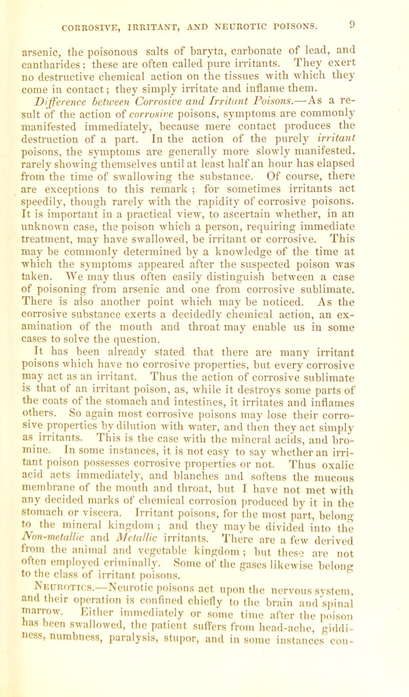 CORROSIVE, IRRITAI^T, AND NEUROTIC POISONS. arsenic, the poisonous salts of baryta, carbonate of lead, and cantharides ; these are often called pure irritants. They exert DO destructive chemical action on the tissues with which they come in contact; they simply irritate and inflame them. Difference between Corrosive and Irritant Poisons.—As a re- sult of the action of corrosive poisons, symptoms are commonly manifested immediately, because mere contact produces the destruction of a part. In the action of the purely irritant poisons, the symptoms are generally more slowly manifested, rarely showing themselves until at least half an hour has elapsed from the time of swallowing the substance. Of course, there are exceptions to this remark ; for sometimes irritants act speedily, though rarely with the rapidity of corrosive poisons. It is important in a practical view, to ascertain whether, in an imknown case, the poison which a person, requiring immediate treatment, may have swallowed, be irritant or corrosive. This may be commonly determined by a knowledge of the time at which the symptoms appeared after the suspected poison was taken. We may thus often easily distinguish between a case of poisoning from arsenic and one from corrosive sublimate. There is also another point which may be noticed. As the corrosive substance exerts a decidedly chemical action, an ex- amination of the mouth and throat may enable us in some cases to solve the question. It has been already stated that there are many irritant poisons which have no corrosive properties, but every corrosive may act as an irritant. Thus the action of corrosive sublimate is that of an irritant poison, as, while it destroys some parts of the coats of the stomach and intestines, it irritates and inflames others. So again most corrosive poisons may lose their corro- sive properties by dilution with water, and then they act simply as irritants. This is the case with the mineral acids, and bro- mine. In some instances, it is not easy to say whether an irri- tant poison possesses corrosive properties or not. Thus oxalic acid acts immediately, and blanches and softens the mucous membrane of the mouth and throat, but I have not met with any decided marks of chemical corrosion jiroduced by it in the stomach or viscera. Irritant poisons, for (he most part, belong to the mineral kingdom; and they maybe divided into the Non-metallic and Metallic irritants. There are a few dei'ived from the animal and vegetable kingdom; but theso are not often employed criminally. Some of the gases likewise behmc; to the class of irritant poisons. Nkurotics.—Neurotic poisons act upon the nervous system, and their operation is confined chiefly to the brain and'spinal marrow. Either immediately or some time after the poison tias been swallowed, the patient suffers from head-ache, giddi- ness, numbness, paralysis, stiqior, and in some instances con-
