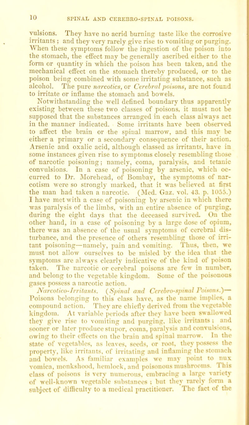 SPINAL AND CEREBRO-SPINAL POISO.VS. vulsions. They have no acrid burning taste like the corrosive irritants ; and they very rarely give rise to vomiting or purging. When these symptoms follow the ingestion of the poison into the stomach, the effect may be generally ascribed either to the form or quantity in which the poison has been taken, and the mechanical effect on the stomach thereby produced, or to the poison being combined with some irritating substance, such as alcohol. The pure narcotics, or Cerebral poisons, are not found to iiTitate or inflame the stomach and bowels. Notwithstanding the well defined boundary thus apparently existing between these two classes of poisons, it must not be supposed that the substances arranged in each class always act in the manner indicated. Some imtants have been obsened to affect the brain or the spinal marrow, and this may be either a primary or a secondaiy consequence of their action. Arsenic and oxalic acid, although classed as irritants, have in some instances given rise to svmptoms closeh' resembling those of narcotic poisoning; namely, coma, paralysis, and tetanic convulsions. In a case of poisoning by arsenic, which oc- curred to Dr. Morehead, of Bombay, the symptoms of nar- cotism were so strongly marked, that it was believed at first the man had taken a narcotic. (Mod. Gaz. vol. -13. p. lO.io.) I have met with a case of poisoning by arsenic in which there was paralysis of the limbs, with an entire absence of purging, during the eight days that the deceased survived. On the other hand, in a case of poisoning by a large dose of opium, there was an absence of the usual symptoms of cerebral dis- turbance, and the presence of others resembling those of irri- tant poisoning—namely, pain and vomiting. Th\is, then, we must not allow ourselves to be misled by the idea that the symptoms are always clearly indicative of the kind of poison taken. 'J'he narcotic or cerebral poisons are few in number, and belong to the vegetable kingdom. Some of the poisonous gases possess a narcotic action. Niircotiro-Jrriliiiil!'. {Sfiinal ami Ccrcbrfl-spinnl Poison.'.)— Poisons belonging lo this class have, as the name implies, a compound action. They are ehictiv derived from the vegetable kingdom. At variable periods after they liave been swallowed they give rise (o vomiting and ]>urging. like irrit.mts : and sooner or later produce stupor, coma, paralysis and convulsions, owing to their elVects on the brain and spinal marrow. In the state of vcgelables, as leaves, seeds, or root, they po.s.sc.ss the property, like irritants, of irritating and intlaming the stomach and bowels. .As fan\iliar examples we may point to nux vomica, monkshood, hemlock, and poisonous mushrooms. This class of |)oisons is very numerous, embracing a large variety of well-known vegetable substances ; but they rarely form a subject of difficulty to a medical practitioner. The fact of the
