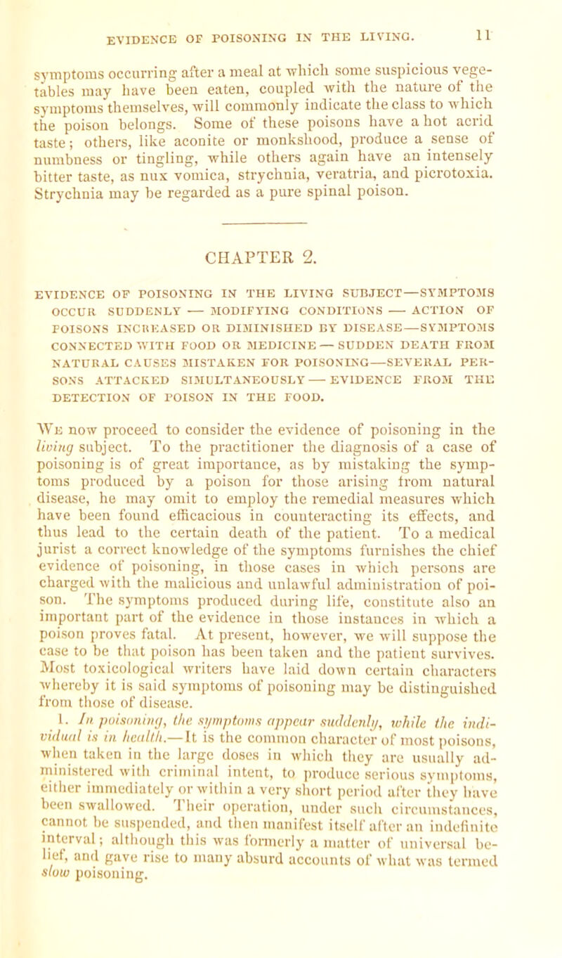 EVIDENCE OF POISONING IN THE LIVING. symptoms occurring after a meal at which some suspicious vege- tables may have been eaten, coupled with the nature of the symptoms themselves, will commonly indicate the class to which the poison belongs. Some of these poisons have a hot acrid taste; others, like aconite or monkshood, produce a sense of numbness or tingling, while others again have an intensely bitter taste, as nus vomica, strychnia, veratria, and picrotoxia. Strychnia may be regarded as a pure spinal poison. CHAPTER 2. EVIDENCE OE POISONING IN THE LIVING SUBJECT — SYMPTOMS OCCUR SUDDENLY •— MODIFYING CONDITIONS —• ACTION OF POISONS INCUHASED OR DIMINISHED BY DISEASE—SYMPTOMS CONNECTED WITH FOOD OR MEDICINE—SUDDEN DEATH FROM NATURAL CAUSES MISTAKEN EOR POISONING—SEVERAL PER- SONS ATTACKED SIMULTANEOUSLY — EVIDENCE PROM THE DETECTION OF POISON IN THE FOOD. We now proceed to consider the evidence of poisoning in the lioing subject. To the practitioner the diagnosis of a case of poisoning is of great importance, as by mistaking the symp- toms produced by a poison for those arising from natural disease, he may omit to employ the remedial measures which have been found efficacious in counteracting its effects, and thus lead to the certain death of the patient. To a medical jurist a correct knowledge of the symptoms furnishes the chief evidence of poisoning, in those cases in which persons are charged with the malicious and unlawful administration of poi- son. The symptoms produced during life, constitute also an important part of the evidence in those instances in which a poison proves fatal. At present, however, we will suppose the case to be that poison has been taken and the patient survives. Most to.xicological writers have laid down certain characters whereby it is said symptoms of poisoning nuiy be distinguished from those of disease. 1. III. puisaiiiiKj, the si/mptoms appear .imldeiili/, while the iiidi- viiludl i.i in health.—It is the common cliaractor of most poisons, when taken in the large doses in which they are usually ad- ministered witii criminal intent, to ]n-oduce serious symptoms, either immediately or within a very short period after tiiey have been swallowed. Their operation, under such ciiTumstances, cannot be suspended, and then manifest itself after an indefinite interval; although this was formerly a matter of universal be- lief, and gave rise to many absurd accounts of what was termed slow poisoning.