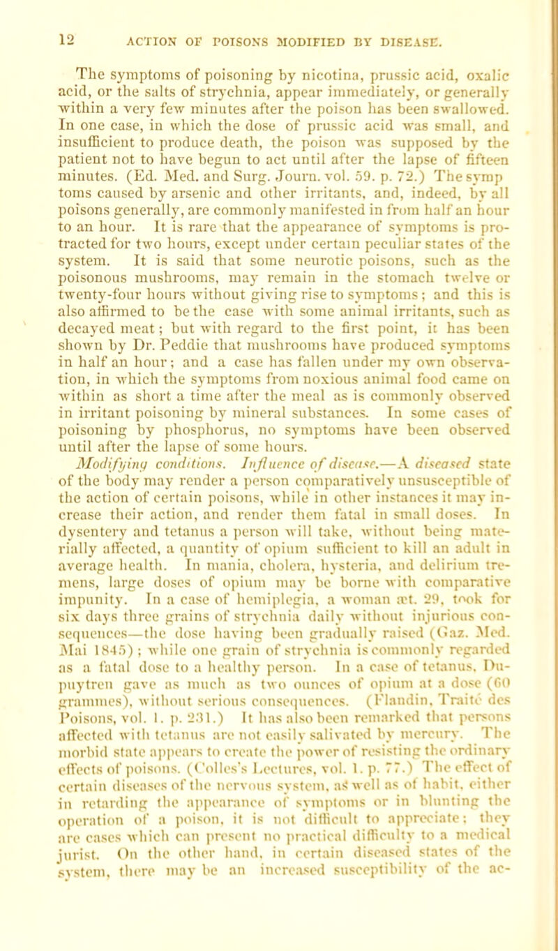 The symptoms of poisoning by nicotina, prussic acid, oxalic acid, or the salts of strj chnia, appear immediately, or generally within a very few minutes after the poison has been swallowed. In one case, in which the dose of prussic acid was small, and insufficient to produce death, the poison was supposed by the patient not to have begun to act until after the lapse of fifteen minutes. (Ed. Med. and Surg. Journ. vol. .59. p. 72.) Thesyrap toms caused by arsenic and other irritants, and, indeed, by all poisons generally, are commonly manifested in from half an hour to an hour. It is rare that the appearance of .symptoms is pro- tracted for two houi's, except under certain peculiar states of the system. It is said that some neurotic poisons, such as the poisonous mushrooms, may remain in the stomach twelve or twentj'-four hours without giving rise to symptoms ; and this is also affirmed to be the case with some animal irritants, such as decayed meat; but with regard to the first point, ii has been shown by Dr. Peddle that mushrooms have produced symptoms in half an hour; and a case has fallen under my own observa- tion, in which the symptoms from noxious animal food came on within as short a time after the meal as is commonly observed in irritant poisoning by mineral substances. In some cases of poisoning by phosphorus, no symptoms have been observed until after the lapse of some hours. Modifijinii conditions. Jiijhicncc of discituF.—A diseased state of the body may render a iiorson comparatively unsus:ceptible of the action of certain poisons, while in other instances it may in- crease their action, and render them fatal in small doses. In dysentery and tetanus a person will take, without being mate- rially affected, a quantity of opium sufficient to kill an adult in average health. In mania, cholera, hysteria, and delirium tre- mens, large doses of opium may be borne with comparative impunity. In a case of hemiplegia, a woman a>t. '2'.K took for six days three grains of strychnia daily without injurious con- sequences—the dose having been gradually raised ((>az. Med. jMai l.H4)); while one grain of strychnia is commonly regarded as a fatal dose to a healthy person. In a case of tetanus. I>u- puytreii gave as much as two ounces of opium at a dose (GO grannnes), without serious consequences. (Flandin. Tniito dcs Poisons, vol. 1. ]). '2:M.) It has also been remarked that persons afFectcd with tetantis are not easily .salivated by mercury. The morbid state ajipear,-; to create the ])ower of resisting the ordinary effects of poisons. (Collcs's Lectures, vol. 1. p. 77.) The effect of certain diseases of the nervous system, a;! well as of habit, either in retarding the appearance of symptoms or in blunting the oiieration of a poison, it is not diHicull to appreciate; they are cases which can present no ])ractical dilTioilty to a medical jurist. On the other hand, in certain diseased states of the system, there may be an increased susceptibility of the ac-