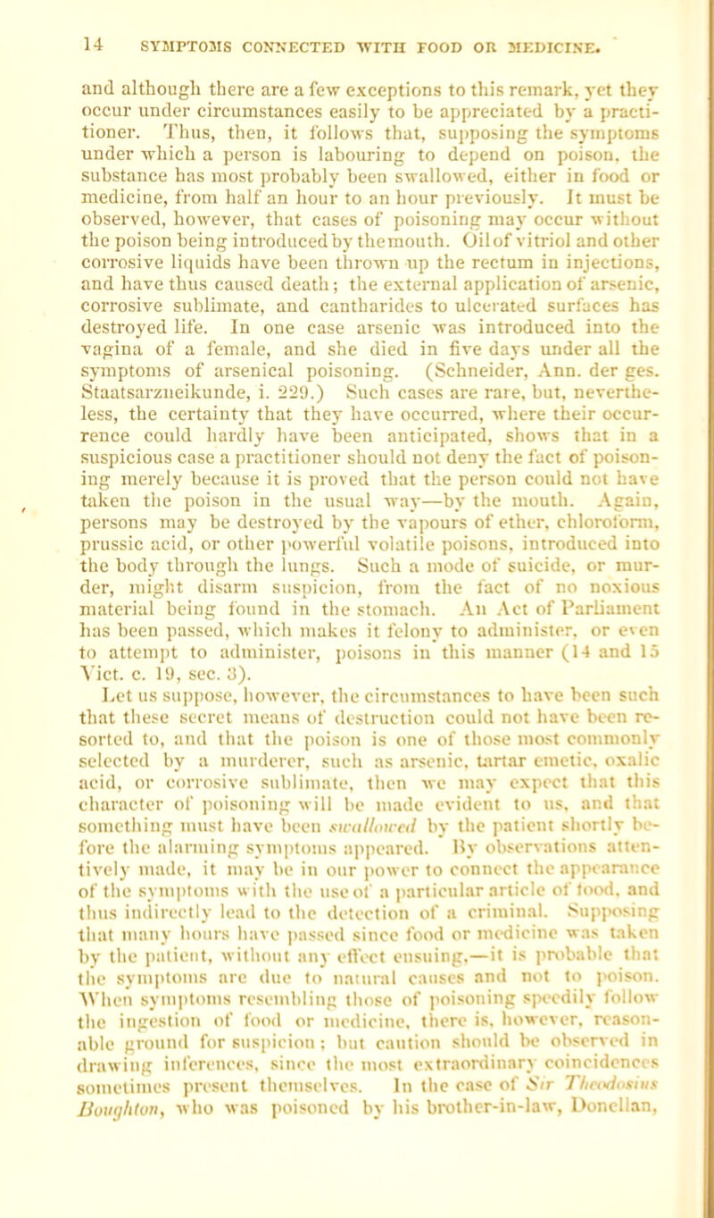 and although there are a few exceptions to this remark, yet they occur under circumstances easily to be appreciated by a practi- tioner. Thus, then, it follows that, sujjposing the symptoms under ■which a person is labouring to depend on poison, the substance has most probably been swallowed, either in food or medicine, from half an hour to an hour previously. It must be observed, however, that cases of poisoning may occur without the poison being introduced by themouth. Oilof viti-iol and other corrosive liquids have been thrown up the rectum in injections, and have thus caused death; the external application of arsenic, corrosive sublimate, and cantharides to ulcerated surfaces has destroyed life. In one case arsenic was introduced into the vagina of a female, and she died in five days under all the symptoms of arsenical poisoning. (Schneider, Ann. der ges. Staatsarzueikunde, i. 229.) Such cases are rare, but, neverthe- less, the certainty that they have occurred, where their occur- rence could hardly have been anticipated, shows that in a .suspicious case a practitioner should not deny the fact of poison- ing merely because it is proved that the person could not have taken the poison in the usual way—by the mouth. Again, persons may be destroyed by the vapours of ether, chloroform, prussic acid, or other powerful volatile poisons, introduced into the body through the lungs. Such a mode of suicide, or mur- der, niiglit disarm suspicion, from the iact of no noxious material being ibund in the stomach. An .\ct of Parliament has been passed, which nuikes it felony to administer, or even to attempt to administer, poisons in this manner (14 and 1.5 Vict. c. 19, sec. 3). Let us suppose, however, the circumstances to have been such that these secret means of destruction could not have been re- sorted to, and that the poison is one of those most commonly selected by a murderer, such as arsenic, tartar emetic, oxalic acid, or corrosive sublimate, then we may expect that this character of poisoning will be made evident to us, and that something must iiavc been swulloui'tl by the patient shortly be- fore the alarming symptoms appeared. By observations atten- tively made, it may be in our power to connect the appearance of the symiitoms with the use of a particular article of food, and thus indirectly lead to the detection of a criminal. Supposing that many hours have passed since food or nuKiicine was taken by the patient, witliotit any etVccf ensuing.—it is probable thai the symptoms are due to natural causes and not to ]>oison. AViicu symptoms resembling those of poisoning speedily follow the ingestion of food or medicine, there is. however, reason- able ground for suspicion : but caution should be observed in drawing inferences, since the nu>st extraordinary coincidences sometimes present thettiselves. In the case of Sir Thcixioshis BoiKjhton, who was poisoned by his brother-in-law, Doncllan,
