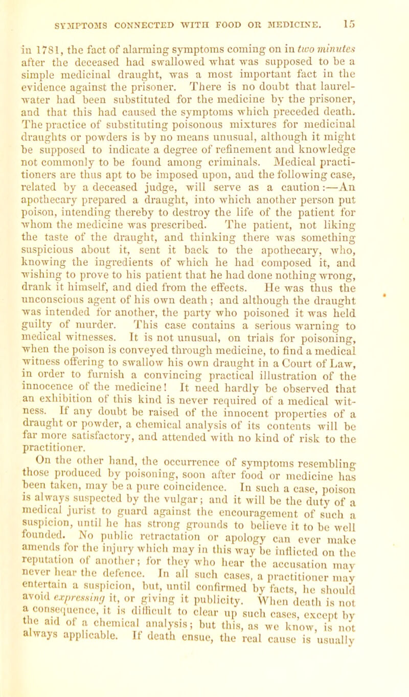 in 1781, the fact of alarming symptoms coming on in tico mhmtcs after the deceased had swallowed what was supposed to be a simple medicinal draught, was a most important fact in the evidence against the prisoner. There is no doubt that laurel- water had been substituted for the medicine by the prisoner, and that this had caused the symptoms which preceded death. The practice of substituting poisonous mixtures for medicinal draughts or powders is by no means unusual, although it might be supposed to indicate a degree of refinement and knowledge not commonly to be found among criminals. Medical practi- tioners are thus apt to be imposed upon, and the following case, related by a deceased judge, will serve as a caution:—An apothecary prepared a draught, into which another person put poison, intending thereby to destroy the life of the patient for whom the medicine was prescribed. The patient, not liking the taste of the draught, and thinking there was something suspicious about it, sent it back to the apothecary, wlio, knowing the ingredients of which he had composed it, and wishing to prove to his patient that he had done nothing wrong, drank it himself, and died from the effects. He was thus the unconscious agent of his own death; and although the draught was intended for another, the party who poisoned it was held guilty of murder. This case contains a serious warning to medical witnesses. It is not unusual, on trials for poisoning, when the poison is conveyed through medicine, to find a medical witness offering to swallow his own draught in a Court of Law, in order to furnish a convincing practical illustration of the innocence of the medicine! It need hardly be observed that an exhibition of this kind is never required of a medical wit- ness. If any doubt be raised of the innocent properties of a draught or powder, a chemical analysis of its contents will be far more satisfactory, and attended with no kind of risk to the practitioner. On the other hand, the occurrence of symptoms resembling those produced by poisoning, soon after food or medicine has been taken, may be a pure coincidence. In such a case, poison IS always suspected by the vulgar; and it will be the duty of a medical jurist to guard against the encouragement of such a siisjiicion, until he has strong grounds to believe it to be well lounded. No public retractation or apology can ever make amends for the injury which may in this way be inflicted on the reputation of another; lor they who hear the accusation may never hear the defence. In all such cases, a practitioner ma'y entertain a suspicion, but, until confirmed by facts he should avoid cxpressimj it, or giving it publicity. When death is not a con.se<iuence, it is difficult to clear up such ca.ses, except by tlie aid ol a chemical analysis; but this, as we know, is not always applicable. If death ensue, the real cause is usually