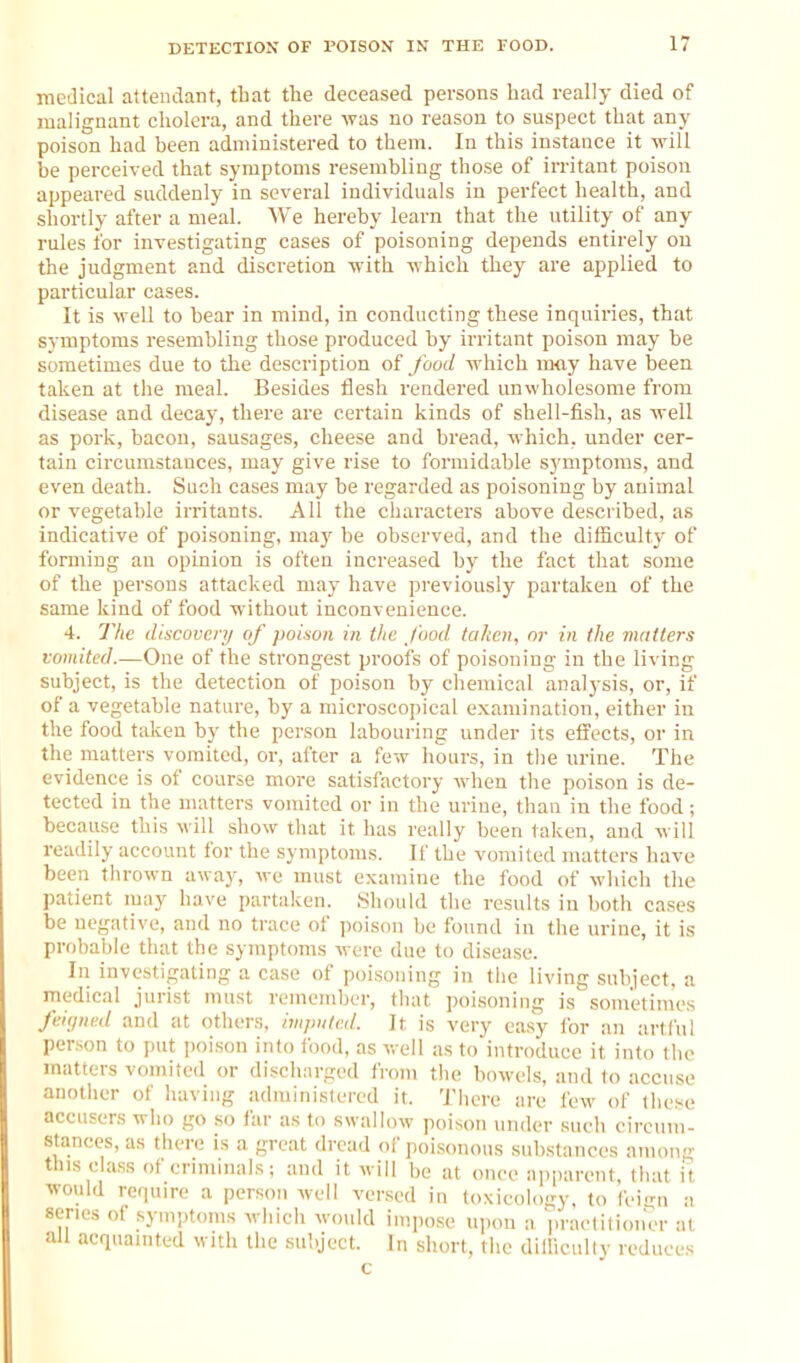 medical attendant, that the deceased persons had really died of malignant cholera, and there was no reason to suspect that any poison had been administered to them. In this instance it will be perceived that symptoms resembling those of irritant poison appeared suddenly in several individuals in perfect health, and shortly after a meal. We hereby learn that the utility of any rules for investigating cases of poisoning depends entirely on the judgment and discretion with which they are applied to particular cases. It is well to bear in miud, in conducting these inquiries, that symptoms resembling those produced by irritant poison may be sometimes due to the description food which may have been taken at the meal. Besides flesh rendered unwholesome from disease and decay, there are certain kinds of shell-fish, as well as pork, bacon, sausages, cheese and bread, which, under cer- tain circumstances, may give rise to formidable symptoms, and even death. Such cases may be regarded as poisoning by animal or vegetable irritants. All the characters above described, as indicative of poisoning, maj' be observed, and the difficulty of forming an opinion is often increased by the fact that some of the persons attacked may have previously partaken of the same kind of food without inconvenience. 4. The discovery of poison in the food, tahcn, nr in the mutters vomited.—One of the strongest proofs of poisoning in the living subject, is the detection of poison by chemical analysis, or, if of a vegetable nature, by a microscopical examination, either in the food taken by the person labouring under its effects, or in the matters vomited, or, after a few hours, in the urine. The evidence is of course more satisfactory when the poison is de- tected in the matters vomited or in the urine, than in the food; because this will show that it has really been taken, and will readily account for the symptoms. If the vomited matters have been thrown away, we must examine the food of which the patient may have partaken. Should the results in both cases be negative, and no trace of poison be found in the urine, it is probable tluit the symptoms were due to disease. Ill inve.stigating a case of poi.soiiing in the living .subject, a medical jurist must remember, that poisoning is sometimes feiyned and at others, imputed. It is very easy for an artful person to put \mkon into food, as well as to introduce it into the matters vomited or disclmrged from the bowels, and to accuse another of having administered it. There are few of tliese accusers who go so far as to swallow poison under such circum- stances, as there is a great dread of poisonous substances among this class of crinunals; and it will be at once apparent, that it ■would require a person well versed in toxicology, to feign a series of sym-jtoms which would impose upon a practilioiier at all acquainted with the subject. In short, the dillicuUv reduces c