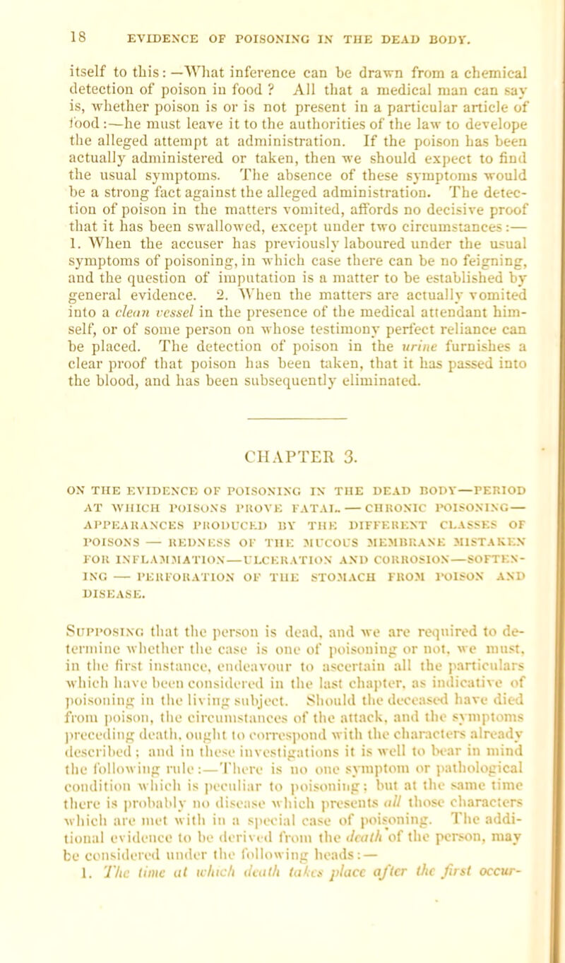 itself to this: —What inference can be drawn from a chemical detection of poison in food ? All that a medical man can say is, whether poison is or is not present in a particular article of food :—he must leave it to the authorities of the law to develope the alleged attempt at administration. If the poison has been actually administered or taken, then we should expect to find the usual symptoms. The absence of these symptoms would be a strong fact against the alleged administration. The detec- tion of poison in the matters vomited, affords no decisive proof that it has been swallowed, except under two circumstances:— 1. When the accuser has previously laboured under the u.«ual symptoms of poisoning, in which case there can be no feigning, and the question of imputation is a matter to be established by- general evidence. 2. When the matters are actually vomited into a cleiin vessel in the presence of the medical attendant him- self, or of some person on whose testimony perfect reliance can be placed. The detection of poison in the urine furnishes a clear proof that poison has been taken, that it has passed into the blood, and has been subsequently eliminated. CHAPTER 3. ON THE EVIDENCE OF POI.SOXIXG IX THE UE.ID BOOV—PERIOD AT WHICH POISONS PKOVE FATAI™ CHltONIC POISONING — APPEAKANCES PHODUCKU «Y THK DIFFKUKNT CLASSES OF POISONS REUNKSS OF THE ^IFCOUS MEMIiP.ANE MISTAKE.N Foil INFLAJI.-MATION — ULCERATION AND COKHOSION SOFTEN- ING PEIU'OIIATION OF THE STOMACH FKOM I'OISON AND DISEASE. Supposing that the person is dead, and we are required to de- termine wiiethcr the case is one of poisoning or not. we must, in tiic first instance, endeavour to ascertain .ill the jvirticulars wliich have been considered in the last chapter, as indicative of jioisoning in the living subject. Should the deceased have died from poison, the eiroumslauces of tlie attack, and the syiiiptoms )irecediiig death, ought lo correspond with the cliaracters already described: and in these investigations it is well to bear in mind the following rule: — There is no one symptom or i>athological condition which is peeuli;ir to jioisoning: but at tlie s.imc time there is |)robal'ly no disease wliich presenl.s till those characters wliich are met with in a special case of poisoning. The addi- tional evidence lo be derivi il from the </f<7//i of the person, may bo considered under the following heads: — 1. The time ai winch tlcalh takes place after the first occur-
