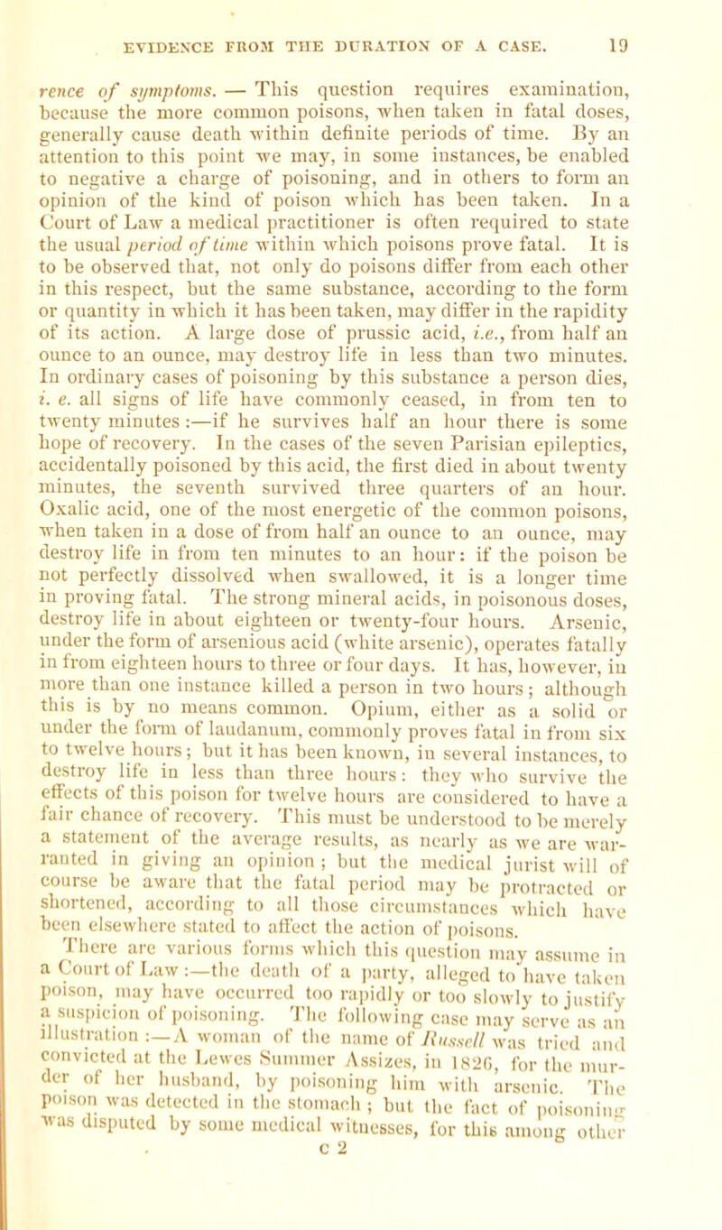 rence of si/mptoms. — This question requires examination, because tlie more common poisons, when taken in fatal doses, generally cause death within definite periods of time. By an attention to this point we maj', in some instances, be enabled to negative a charge of poisoning, and in others to form an opinion of the kind of poison which has been taken. In a Court of Law a medical practitioner is often required to state the usual period of time within which poisons prove fatal. It is to be observed that, not only do poisons differ from each other in this respect, but the same substance, according to the form or quantity in which it has been taken, may differ in the rapidity of its action. A large dose of prussic acid, i.e., from half an ounce to an ounce, may destroy life iu less than two minutes. In ordinary cases of poisoning by this substance a person dies, i. e. all signs of life have commonly ceased, in from ten to twenty minutes :—if he survives half an hour there is some hope of recovery. In the cases of the seven Parisian epileptics, accidentally poisoned by this acid, the first died in about twenty minutes, the seventh survived three quarters of an hour. O.xalic acid, one of the most energetic of the common poisons, when taken in a dose of from half an ounce to an ounce, may destroy life in from ten minutes to an hour: if the poison be not perfectly dissolved when swallowed, it is a longer time in proving fatal. The strong mineral acids, in poisonous doses, destroy life in about eighteen or twenty-four hours. Arsenic, under the form of arsenious acid (white arsenic), operates fatally in from eighteen hours to three or four days. It has, however, iu more than one instance killed a person in two hours; although this is by no means common. Opium, either as a solid or under the fonu of laudanum, commonly proves fatal in from six to twelve hours; but it has been known, iu several instances, to destroy life in less than three hours : they who survive the effects of this poison for twelve hours are considered to have a fair chance of recovery. This nuist be understood to be merely a statement of the average results, as nearly as we are war- ranted in giving an opinion ; but the medical jurist will of course l)e aware tluit tiie fatal period may be protracted or shortened, according to all those circumstances whicii have been elsewhere stated to art'ect the action of jjoisons. There are various forms which this question may assume in a Court of Law :—the death of a party, alleged to have taken poison, nuiy have occurred too rajjidiy or too slowly to ju.stify a suspicion of poisoning. The following case may serve as an illustration :—A woman of the name of liii.sscll was tried and convicted at the Lewes Summer Assizes, in l.s^G, for the niur- der of her husband, by poisoning him with arsenic. The poison was detected in the stouiach ; but the fact of poisonin- was disputed by some medical witnesses, for this among otheV-