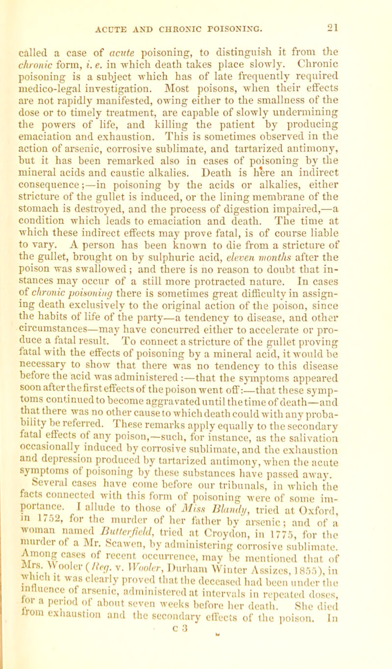 called a case of acnte poisoning, to distinguish it from the chronic form, i. e. in which death takes place slowly. Chronic poisoning is a subject which has of late frequently required medico-legal investigation. Most poisons, when their effects are not rapidly manifested, owing either to the smallness of the dose or to timely treatment, are capable of slowly undermining the powers of life, and killing the patient by producing emaciation and exhaustion. This is sometimes observed in the action of arsenic, corrosive sublimate, and tartarized antimony, but it has been remarked also in cases of poisoning by the mineral acids and caustic alkalies. Death is here an indirect consequence;—in poisoning by the acids or alkalies, either stricture of the gullet is induced, or the lining membrane of the stomach is destroyed, and the process of digestion impaired,—a condition which leads to emaciation and death. The time at which these indirect effects may prove fatal, is of course liable to vary. A person has been known to die from a stricture of the gullet, brought on by sulphuric acid, eleven months after the poison was swallowed; and there is no reason to doubt that in- stances may occur of a still more protracted nature. In cases o{ chronic poixoning there is sometimes great difficulty in assign- ing death exclusively to the original action of the poison, since the habits of life of the party—a tendency to disease, and other circumstances—may have concurred either to accelerate or pro- duce a fatal result. To connect a stricture of the gullet proving fatal with the effects of poisoning by a mineral acid, it would be necessary to show that there was no tendency to this disease before the acid was administered :—that the sjnnptoms appeared soonafterthefirsteflt'ectsof thepoison went off:—that these symp- toms continued to become aggravateduntil thetime of death—and that there was no other cause to which death could with anv proba- bility be referred. These remarks apply equally to the secondary fatal effects of any poison,—such, for instance, as the salivation occasionally induced by corrosive sublimate, and the exhaustion and depression produced by tartarized antimony, when the acute symptoms of poisoning by these substances have passed away. Several cases have come before our tribunals, in which the facts connected with this form of poisoning were of some im- portance. I allude to tho.se of iVIiss JJland,/, tried at Oxford, in \ir,2, for the murder of her father by'arsenic; and of a woman named DullerfnM, tried at Croydon, in 1775, for the murder of a Mr. Scawen, by admiuisterin- corrosive sublimate. Among cases of recent occurrence, may he mentioned tliat of Mrs. V\ooler(%/. v. Waaler, Durham Winter yVssiices, 1855), in ^^ Inch it was clearly proved that the deceased had been under the innucnce of arsenic, administered at intervals in repeated doses, oi a period of about seven weeks before her death. She died irom exhaustion and the secondary effects of Ihe poison. In