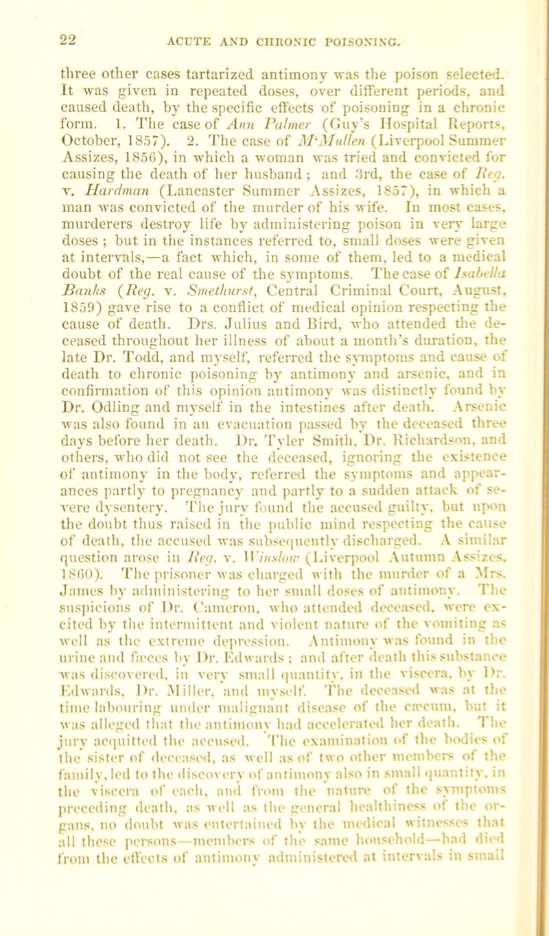 three other cases tartarized antimony was tlie poison selected. It was given in repeated doses, over different periods, and caused death, by the specific effects of poisoning in a chronic form. 1. The case of Ann Palmer (Guy's Hospital Reports. October, 1857). 2. The case of il/'J/w/ZeH (Liverpool Summer Assizes, 18,56), in which a woman was tried and convicted for causing the death of her husband ; and .3rd, the case of lle'i. V. Haidman (Lancaster Summer .Assizes, 1857), in which a man was convicted of the murder of his wife. In most cases, murderers destroy life by administering poison in very large doses ; but in the instances referred to, small doses were given at intervals,—a fact which, in some of them, led to a medical doubt of the real cause of the symptoms. The case of hahtUa Bduhs {Keg. v. Smctliursi, Central Criminal Court. .August. 1859) gave rise to a conflict of medical opinion respecting the cause of death. Drs. Julius and Bird, who attended the de- ceased throughout her illness of about a month's duration, the late Dr. Todd, and myself, referred the sjnuptoms and cause of death to chronic poisoning by antimony and arsenic, and in confirmation of this opinion antimony was distinctly found by Dr. Odling and myself in the intestines after death. .Arsenic was also found in an evacuation pas.sed by the deceased three days before her death. Dr. Tyler Smith. Dr. Kicliardson. and others, who did not see the deceased, ignoring the existence of antimony in the body, referred the symptoms and appear- ances partly to pregnane}- and partly to a sudden attack of se- vere dysentery. Tlie jury found the accused guilty, but upon the doubt thus raised in the jtublic mind re.^pecting the cau.«e of death, the accused was subsequently discharged. .A similar questicm arose in lie(j. v. WinsUiw (Liverpool .\utumn .Assizes. 18ij0). Tlie prisoner was charged witli the murder of a Mrs. James liy ailministering to her small doses of antimony. The sus|)i('i(nis of Dr. Cameron, who attended deceased, were ex- cited by the intermittent and violent nature of the vomiting a« well as the extreme depression. .Antimony was found in the urine and fjeces by Dr. I^ihvards : and after death this substance was discovered, in very sniall (piantity. in the vi.<cera. by Dr. l^dwards. Dr. ^Miller, and myself. The deceased was at the time labouring under malignant disease of the c.Tctim. but it was alleged that the antimony had accelerated her death. The jury ac(piitted the accused. The examination of the bodies of the sister of deceased, as well as of two other members of the family, led to tlie discovery of antimony also in small quantity, in the viscera of each, and from the nature of the sjTiiptonis preceding death, as well as the general healthiness of the or- gans, no doiiht was entertained by the medical witnesses that all these persons—members of the same household—had died from the effects of antimony administered at intervals in small