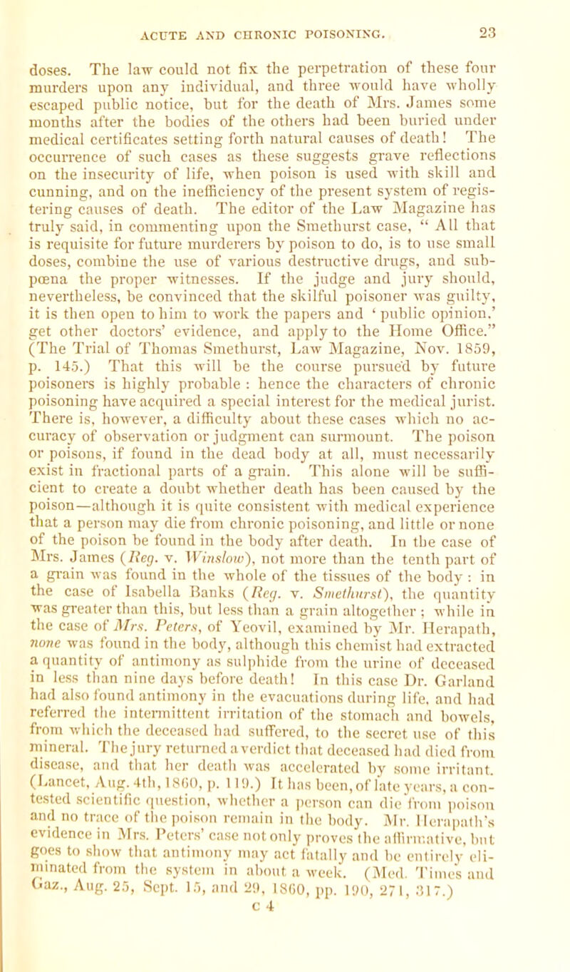 doses. The law could not fix the perpetration of these four murders upon any individual, and three would have wholly escaped public notice, hut for the death of Mrs. James some months after the bodies of the others had been buried under medical certificates setting forth natural causes of death! The occurrence of such cases as these suggests grave reflections on the insecurity of life, when poison is used with skill and cunning, and on the inefficiency of the present system of regis- tering causes of death. The editor of the Law Magazine has truly said, in commenting upon the Sraethuvst case,  All that is requisite for future murderers by poison to do, is to use small doses, combine the use of various destructive drugs, and sub- poena the proper witnesses. If the judge and jury should, nevertheless, be convinced that the skilful poisoner was guilty, it is then open to him to work the papers and ' public opinion.' get other doctors' evidence, and apply to the Home Office. (The Trial of Thomas Smethurst, Law Magazine, Nov. 1859, p. 14.5.) That this will be the course pursued by future poisoners is highly probable : hence the characters of chronic poisoning have acquired a special interest for the medical jurist. There is, however, a difficulty about these cases which no ac- curacy of observation or judgment can surmount. The poison or poisons, if found in the dead body at all, must necessarily exist in fractional parts of a grain. This alone will be suffi- cient to create a doubt whether death has been caused by the poison—although it is quite consistent with medical experience that a person may die from chronic poisoning, and little or none of the poison be found in the body after death. In the case of Mrs. James (Reg. v. Winslow). not more than the tenth part of a gi-ain was found in the whole of the tissues of the body : in the case of Isabella Ranks (Reg. v. Smethurst). the quantity was greater than this, but less than a grain altogelher ; while in the case of Afrs. Peters, of Yeovil, examined by Mr. Herapath, 7ume was found in the body, although this chemist had extracted a quantity of antimony as sulphide from the urine of deceased in less than nine days before death! In this case Dr. Garland had also found antimony in tlie evacuations during life, and had referred the intennittent irritation of tlie stomach and bowels, from wiiich the deceased had suffered, to the secret use of this mineral. 'Jhe jury returned a verdict that deceased had died from disease, and that her death was accelerated by some irritant (Lancet, Aug. 4th, 1800, p. 119.) It has been, of late years, a con- tested scientific question, whether a person can die from poisnu and no trace of the poison remain in the body. Mr. lierapalh's evidence in Mrs. Peters' case not only proves the aliinr.ative, but goes to show that antimony may act fatally and be entirely eli- mmatcd from the system in about a week. (Med. Time's and Oaz., Aug. 25, Sept. 15, and 29. 18(50, pp. 190, 271, .■!17.)