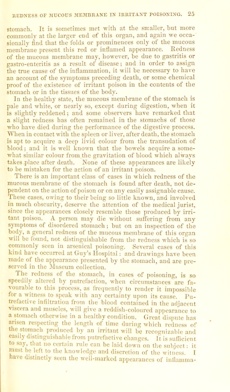 REDNESS OF JIUCOtIS MEMBRANE IN JRRITANT POISONING, 23 Stomach. It is sometimes met -with at the smaller, but more commonly at the larger end of this organ, and again we occa- sionally find that the folds or prominences only of the mucous membrane present this red or inflamed appearance. Redness of the mucous membrane may, however, be due to gastritis or gastro-enteritis as a result of disease; and in order to assign 5ie true cause of the inflammation, it will be necessary to have an account of the symptoms preceding death, or some chemical proof of the existence of irritant poison in the contents of the stomach or in the tissues of the body. In the healthy state, the mucous membrane of the stomach is pale and white, or nearly so, except during digestion, when it is slightly reddened; and some observers have remarked that a slight redness has often remained in the stomachs of those who have died during the performance of the digestive process. When in contact with the spleen or liver, after death, the stomach is apt to acquire a deep livid colour from the transudation of blood; and it is well known that the bowels acquire a some- what similar colour from,the gravitation of blood which always takes place after death. None of these appearances are likely to be mistaken for the action of an iiritant poison. There is an important class of cases in which redness of the mucous membrane of the stomach is found after death, not de- pendent on the action of poison or on any easily assignable cause. These cases, owing to their being so little known, and involved in much obscurity, deserve the attention of the medical jurist, since the appearances closely resemble those produced by irri- tant poison. A person may die without suffering from any symptoms of disordered stoniach ; but on an inspection of the body, a general redness of the mucous membrane of this organ will be found, not distinguishable from the redness which is so commonly seen in arsenical poisoning. Several cases of this kind have occun'ed at Guy's Hospital: and drawings have been made of the appearance presented by the stomach,and are pre- served in tiie Museum collection. The redness ol the stomach, in cases of poisoning, is so speedily altered by putrefaclion, when circumstances are fa- vourable to this process, as frequently to render it impossible for a witness to s[)eak with any certainty upon its cause. Pu- trefactive infiltration from the blood contained in the adjacent viscera and muscles, will give a reddish-coloured apjiearance to a stomach otherwi.se in a healthy condition. Cireat dispute has arisen respecting the length of time during which redness of the stomach produced by an irritant will be recognizable and easily distinguishable from putrefactive changes. It is suilicient to say, that no certain rule can be laid down on the subject: it must be left to the knowledge and discretion of the witness. I have distinctly seen the well-marked appearances of inllamma-