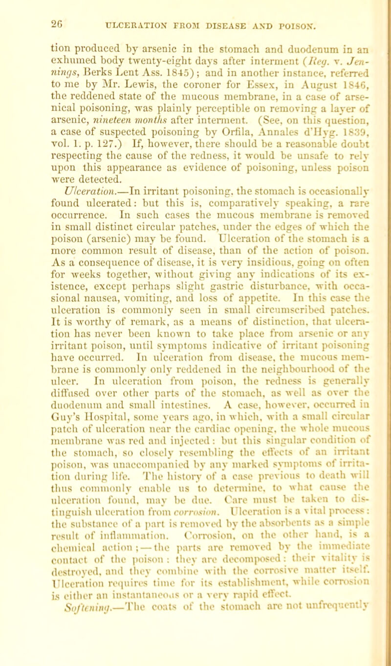 tion produced by arsenic in the stomach and duodenum in an exhumed body twenty-eight days after interment {Key. v. Jm- niiujs, Berks Lent Ass. 1845) ; and in another instance, referred to me by Mr. Lewis, the coroner for Essex, in August 1S4G, the reddened state of the mucous membrane, in a case of arse- nical poisoning, was plainly perceptible on removing a layer of arsenic, nincieen montlis after interment. (See, on this question, a case of suspected poisoning by Orfila, Annales d'Hyg. 18.39, vol. 1. p. 127.) If, however, there should be a reasonable doubt respecting the cause of the redness, it would be unsafe to rely upon this appearance as evidence of poisoning, unless poison were detected. Ulceration.—In irritant poisoning, the stomach is occasionally found ulcerated: but this is, comparatively speaking, a rare occurrence. In such cases the mucous membrane is removed in small distinct circular patches, under the edges of which the poison (arsenic) may be found. Ulceration of the stomach is a more common result of disease, than of the action of poison. As a consequence of disease, it is very insidious, going on often for weeks together, without giving any indications of its ex- istence, except perhaps slight gastric disturbance, with occa- sional nausea, vomiting, and loss of appetite. In this case tlie ulceration is commonly seen in small circimiscribed patches. It is worthy of remark, as a means of distinction, that ulcera- tion has never been known to take place from arsenic or any irritant poison, until symptoms indicative of irritant poisoning have occurred. In ulceration from disease, the mucous mem- brane is commonly only reddened in the neighbourhood of the ulcer. In ulceration from ])oison, the redness is generally diffused over other parts of the stomach, as well as over the duodenum and small intestines. A case, however, occurred in (Juy's Hospital, some years ago, in which, with a small circular patch of ulceration near the cardiac opening, the whole mucous membrane was red and injected : but this singular condition of the stomach, so closely resembling the etVocts of an irritant poison, was unaccom])anied by any marked symptoms of irrita- tion during life. The history of a case previous to death will thus commonly enable \is to determine, to what cause the nU-erntion found, may be due. Care nnist be taken to dis- tinguish ulceration from corrosion. Ulceration is a vital pmcess : the substance of a part is roniovwl by the absorbents as a simple result of inflammation. Corrosion, on the other hand, is a chemical action; — the parts are removed by the immediate contact of the poi.wn : they are decomposed: their vitality is destroyed, and they combine with the corrosive matter itself. Ulceration requires time for its establishment, while con-osion is either an instanlanco«is or a very rapid eifect. SoJ'tcniiuj.—'Jhe coats of the stom.ich arc not imfrcquently