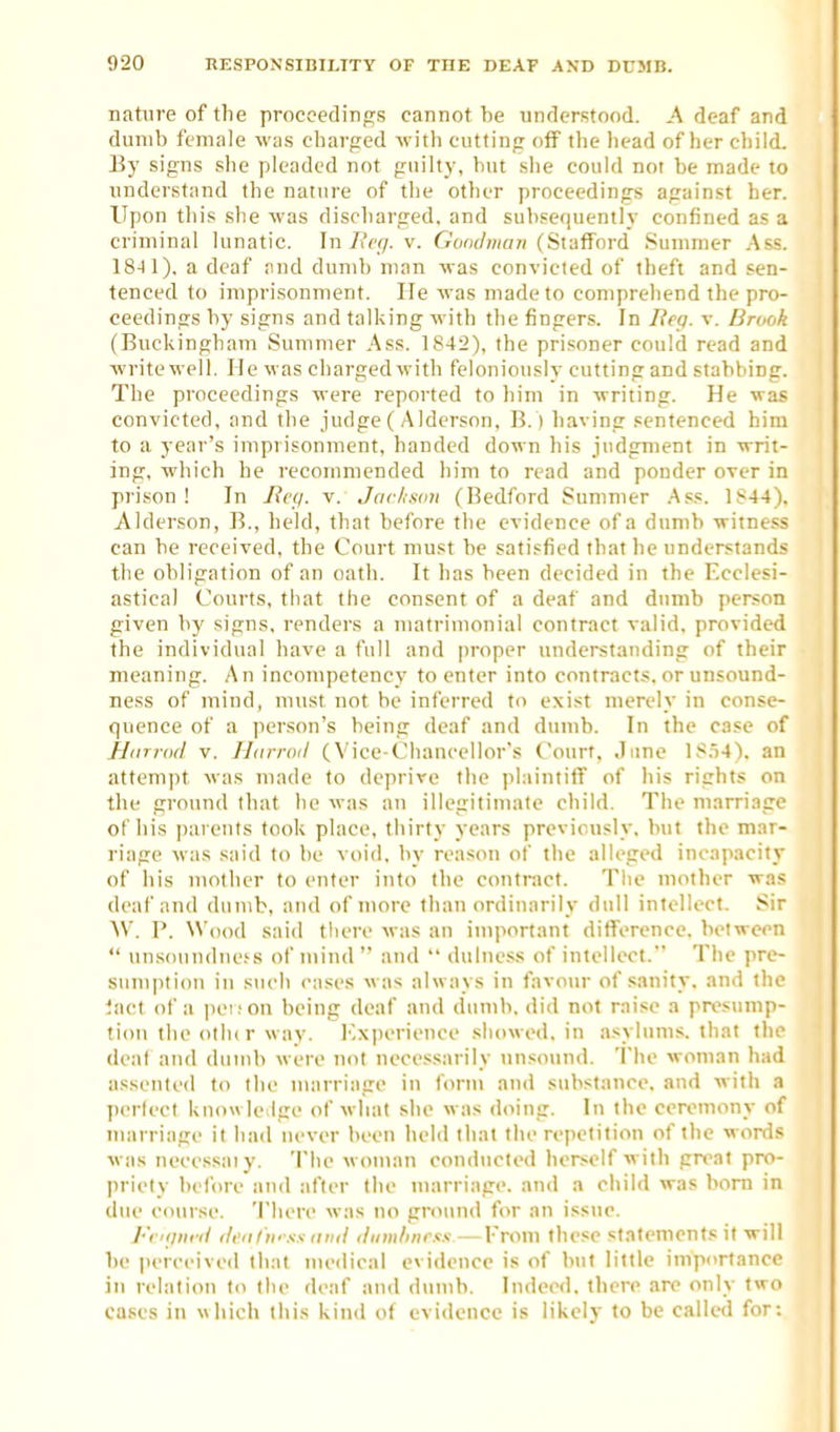 nature of the proceedings cannot be understood. A deaf and dumb female was charged with cutting off the liead of her child. By signs slie pleaded not guilty, but she could not be made to understand the nature of the other proceedings against her. Upon this she was discharged, and subsequently confined as a criminal lunatic. In/iVr/. v. Goot/wnn (Stafford Summer .Ass. 1841), a deaf and dumb man was convicted of theft and sen- tenced to imprisonment. He was made to comprehend the pro- ceedings by signs and talking with the fingers. In Jieq. v. Brodk (Buckingham Summer ,4ss. 1842), the prisoner could read and write well. He was chargedwith feloniously cutting and stabbing. The proceedings were reported to him in writing. He was convicted, and the judge ( A Iderson, B.) having sentenced bim to a year's impi isonment, handed down his judgment in writ- ing, which he recommended him to read and ponder over in prison! In Jicc/. v. Jar/isau (Bedford Summer .Ass. 1844). Alderson, B., held, that before the evidence of a dumb witness can be received, the Court must be satisfied that he understands the obligation of an oath. It has been decided in the Ecclesi- astical Courts, that the consent of a deaf and dumb person given by signs, renders a matrimonial contract valid, provided the individual have a full and proper understanding of their meaning. An incompetency to enter into contracts, or unsound- ness of mind, must not be inferred to exist merely in conse- quence of a person's being deaf and dumb. In the case of jjarrod v. Jltirroil (Vice-Chancellor's Court, Jime 18,54). an attempt was made to deprive the plaintiff of his rights on the ground that he was an illegitimate child. The marriage of his inirents took place, thirty years previously, but the mar- riage was said to be void, by reason of the alleged incapacity of his mother to enter into the contract. Tlie mother was deaf and dumb, and of more than ordinarily dull intellect. Sir AV. P. Wood saiil tliere was an important ditferencc. between  unsouiulne.'s of mind and  dulness of intellect. Tiic pre- sumption in such cases was always in favour of sanity, and the iact of a iK'i.'on being deaf and dumb, did not raise a presump- tion the otlu r way. Ivxperience showed, in asylums, that the deal and dumb were not necessarily unsound. The woman had assented to the marriage in form and substance, and with a pertecl kuowle.lge of what site was doing. In the ceremony of marriage it had never been held tliat the repetition of tlic words was nccessaiy. The woman conducted herself with pn^at pro- priety belbre and after the marriage, and a child was bom in due course. There was no ground for an issue. l-'i Kjiii-d tli'ii t'li- ss- mill iliim/inrxs— From these statement.* it will be perceived that medical evidence is of but little importance in relation to the deaf and dumb. Indeed, there are only two cases in which this kind of evidence is likely to be called for: