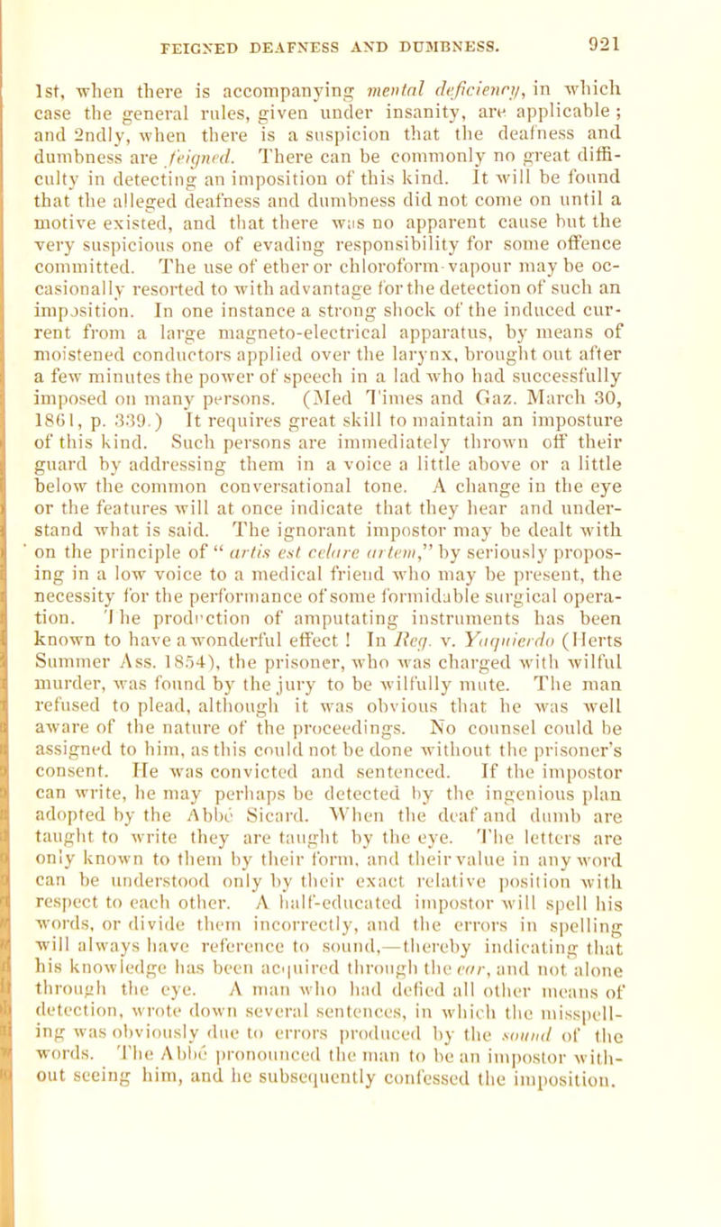 FEIGNED DEAFNESS AND DUMBNESS. 1st, -when there is accompanyinfl: mental deficienry, in wliich case the general rules, given under insanity, are applicable ; and 2ndly, when there is a suspicion that the deafness and dumbness are feiqned. There can be coninionly no great diffi- culty in detecting an imposition of this kind. It will be found that the alleged deafness and dumbness did not come on until a motive existed, and that there was no apparent cause but the very suspicious one of evading responsibility for some offence committed. The use of ether or chloroform-vapour may be oc- casionally resorted to with advantage for the detection of such an imposition. In one instance a strong shock of the induced cur- rent from a large magneto-electrical apparatus, by means of moistened conductors applied over the larynx, brought out after a few minutes the power of speech in a lad who had successfully imposed on many persons. (^Med Times and Gaz. March 30, 1801, p. .3.'W.) It requires great skill to maintain an imposture of this kind. Such persons are immediately thrown off their guard by addressing them in a voice a little above or a little below the common conversational tone. A change in the eye or the features will at once indicate that they hear and under- stand what is said. The ignorant impostor may be dealt with on the principle of  arli.i est cclnrc (irteiii, by seriously propos- ing in a low voice to a medical friend who may be present, the necessity for the peri'orniance of some formidable surgical opera- tion. 'I he prodrction of amputating instruments has been known to have aw^onderful effect ! In Bcr/. v. Yuquiciclo (Herts Summer Ass. 18.54), the prisoner, who was charged with wilful murder, was found by the jury to be wilfully mute. The man refused to plead, although it was obvious that he was well aware of the nature of the proceedings. No counsel could he assigned to him, as this could not be done without the prisoner's consent. He was convicted and sentenced. If the impostor can write, he may perhaps be detected by the ingenious plan adopted by the Ablx' Sicard. When the deaf and dumb are taught to write they are taught by the eye. The letters are only known to them by their form, and their value in any word can be understood only by their exact relative jiosiiion with respect to each other. A half-educated impostor will spell his words, or divide them incorrectly, and the errors in spelling will always have reference to sound,—thereby indicating that his knowledge has been acipiired through thecr/r, and not alone through the eye. A man who had defied all otlier means of detection, wrote down several sentences, in which the misspell- ing was obviously due to errors produced by the xoiind of the words. The Ahhe pronounced the man to be an impostor with- out seeing iiim, and he subsequently confessed the imiiosition.