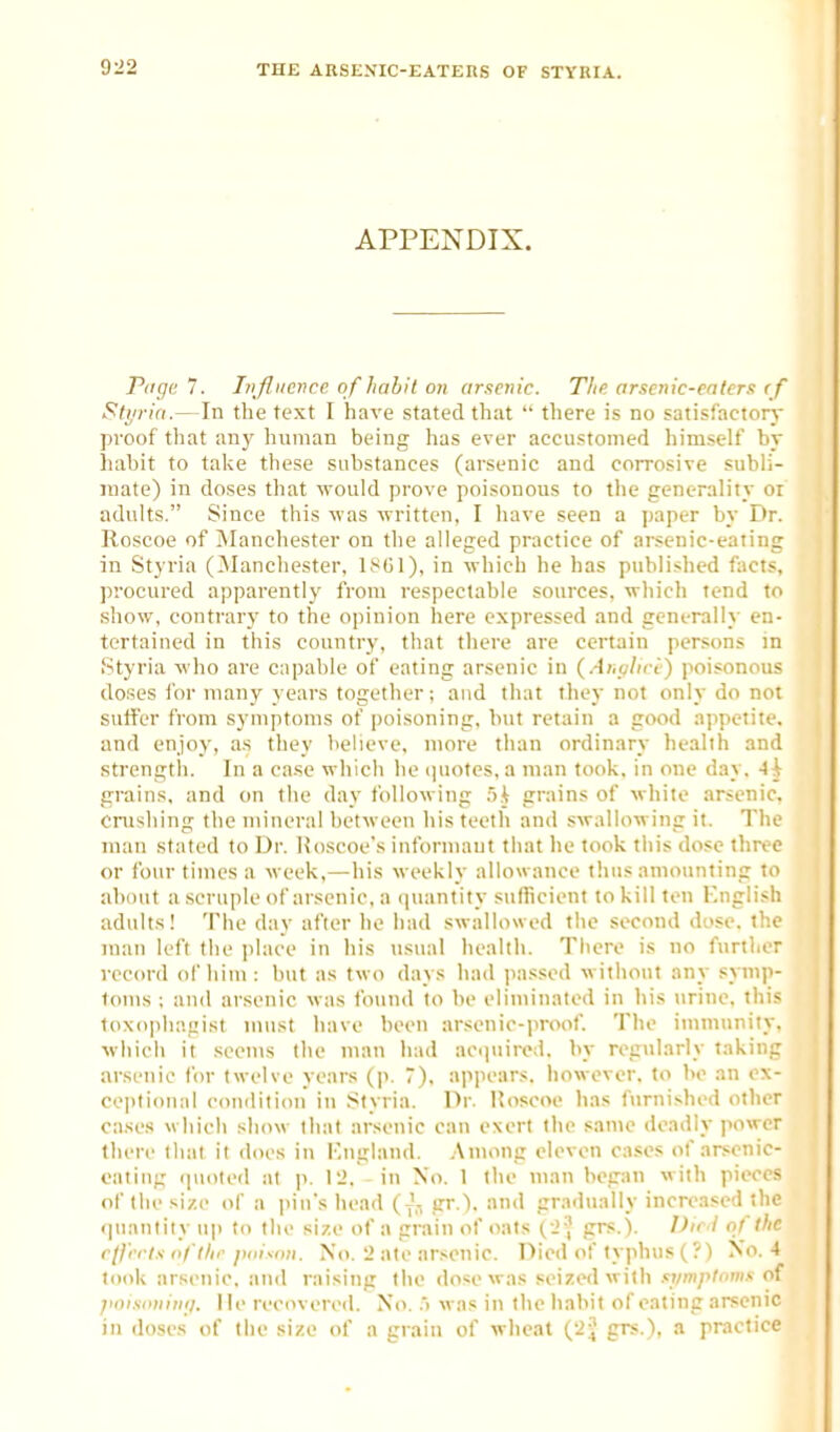 APPENDIX. Piige 7. Influence of habit on arsenic. The arsenic-eaters < f Btyrin.—In the text I have stated that  there is no satisfactory proof that any human being has ever accustomed himself by hahit to take these substances (arsenic and corrosive subli- jnate) in doses that would prove poisonous to the generality oi adults. Since this was written, I have seen a paper by Dr. Roscoe of INIanchester on the alleged practice of arsenic-eating in Styria (^lanchester, It^Gl), in which he has published fact.*, procured apparently from respectable sources, which tend to .show, contrary to the opinion here expressed and gcneralh' en- tertained in this country, that there are certain persons in Styria who are capable of eating arsenic in (AnvUri) poisonous doses for many years together; and tiuit they not only do not suffer from symptoms of poisoning, but retain a good appetite, and enjoy, as they believe, more than ordinary health and strength. In a ca.se wliich he (piotes, a man took, in one day. Ah grains, and on the day following .'i.^ grains of white arsenic. Cnishing the mineral between his teeth and swallowing it. The man stated to Dr. Hoscoe's informant that lie took this dose thrive or four times a week,—his weekly allowance thus amounting to about a scruple of arsenic, a (piantity sufficient to kill ten Knglish adults! The day after he had swallowed the second dose, tb.e man left the place in his usual health. There is no further record of him : but as two days had (lassed without any symp- toms : and arsenic was found to be eliminated in his urine, this toxo|)lK'.!;ist must have been arsenic-proof. The iuimuniiy. which it seems the man liad accpiired. by regularly taking arsenic for twelve years (p. 7), ajipears. Iiowever. to be an ex- ce])li(mal eonditicm in Styria. Dr. Uoscoe has furnished other cases which show llial arsenic can exert the same deadly power there that it does in Kngland. Among eleven cases of arsenic- eating quoted at p. I'J. - in No. 1 the man began with pieces of the size of a iiin's Iiead (J-i gr.). and gradually increased the (piantity up to the size of a grain of oats ( J',' grs.). DieJ of the rfl'i'cts n/'tlie piiisnn. No. 2 ate arsenic. Died of typhus (?) No. 4 took arsenic, and raising tiie dose was seized with symptows of ji<)isimin<f. lie recovered. No. .'> was in the habit of eating arsenic in doses of the size of a grain of wlieat (2^ grs.), a practice