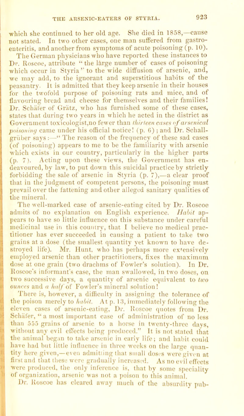 -which she continued to her old age. She died in 1858,—cause not stated. In two other cases, one man suifered from gastro- enteritis, and another from symptoms of acute poisoning (p. 10). The German physicians who have reported these instances to Dr. Roscoe, attribute  the large number of cases of poisoning ■which occur in Styria' to the wide diffusion of arsenic, and, -we may add, to the ignorant and superstitious habits of the peasantry. It is admitted that they keep arsenic in their houses for the twofold purpose of poisoning rats and mice, and of flavouring bread and cheese for themselves and their families! Dr. Schiiter of Griitz, who has furnished some of these cases, states that during two years in which he acted in the district as Government toxicologist,no fewer than l/iiiicen cases of arsenical paisoiiiiiy came under his official notice! (p. (>) ; and Dr. Schall- griiber says :— The reason ot the frequency of these sad cases (of poisoning) appears to me to be the i'amiliarity with arsenic -which e.x-ists in our country, particularly in the higher parts (p. 7). Acting upon these views, the Government has en- deavoured, by law, to put down this suicidal practice by strictly forbidding the sale of arsenic in Styria (p. 7),—a clear proof that in the judgment of competent persons, the poisoning must prevail over the fattening and other alleged sanitary qualities of the mineral. The well-marked case of arsenic-eating cited by Dr. Roscoe admits of no explanation on English experience. Hahit ap- pears to have so little influence on this substance under careful medicinal use in this couiury, that I believe no medical pi'ac- titioner has ever succeeded in causing a patient to take two grains at a dose (the smallest quantity yet known to have de- stroyed life). Mr. Hunt, who has perhaps more ex'ensively employed arsenic than other practitioners, fixes the maximum dose at one grain (two drachms of Fowler's solution). In Dr. lloscoe's informant's case, the man swallowed, in two doses, on two successive days, a quantity of arsenic equivalent to two ounres and a half Fowler's mineral solution! There is, however, a difliculty in assigning the tolerance of the poison merely to halnl. At p. 1.'3, immediately following the eleven cases of arsenic-eating. Dr. Uoscoe quotes i'rom Dr. Schiller,  a nuist important case of administration of no less than .'555 grains of arsenic to a horse in twenty-three days, -without any evil cCecIs being produced. It is not .stated that tlie animal began to take arsenic in early life; and habit could have had but little influence in three weeks on the large quan- tity here given,—even admitiing that small doses were givrn at first and that lliese were gradiuilly iucreasci!. As no evil eff'ects Mere produced, the only inference is, tiiat by some sjieciality of organization, arsenic was not a jjoison to this animal. Dr. Roscoe has cleared away nuich of the absurdity p\ib-
