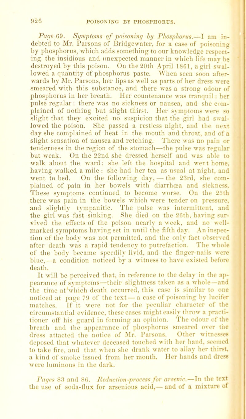 Page 69. Si/mptoms of poisoning hi/ Phosphorus.—I am in- debted to Mr. Parsons of Bridge-water, for a case of poisoning by phosphorus, wliicli adds something to our knowledge respect- ing the insidious and unexpected manner in which life mav be destroyed by this poison. On the 20th .April 18G1, agirl swal- lowed a quantity of phosphorus paste. 'When seen soon after- wards by Mr. Parsons, her lips as well as parts of her dress were smeared with this substance, and there was a strong odour of phosphorus in her breath. Her countenance was tramjuil : her pulse regular: there was no sickness or nausea, and she com- plained of nothing but slight thir.-t. Her symptoms were so slight that they excited no suspicion that the girl had swal- lowed the poison. She passed a restless night, and the next day she complained of heat in the mouth and tliroat, and of a slight sensation of nausea and retching. There was no pain or tenderness in the region of the stomach—the pulse was regular but -weak. On the 22nd she dressed herself and -was able to ■walk about the ward: she left the hospital and wert home. Laving walked a mile : she had her tea as usual at night, and ■went to bed. On the following day, — the 2.3rd. slie com- plained of pain in her bowels with diarrhosa and sickness. These symptoms continued to become worse. On the 2.ith there was pain in the bowels which were tender on pressure, and slightly tympanitic. 'J'he pulse was intermittent, and the girl was fast sinking. She died on the 2fith, having sur- vived the elfects of the poison nearly a week, and no well- marked symptoms having set in until the fifth day. \n inspec- tion of the body was not iiermitted, and the only fact obsprM'd after death was a rapid tendency to jmtret'action. The whole of the body became speedily livid, and the finger-nails were blue,—a condition noticed by a witness to have existed before death. It will be perceived that, in reference to the delay in the ap- pearance of symptoms—their slightness taken as a whole—and the time at w hich death occurred, this case is similar to one noticed at page '.» of the text — a case of poisoning by lucifer matches. If it were not for the peculiar character of the circumstantial evidence, these cases might easily throw a practi- tioner oir his guard in forming an opinion. The odour ( f the brealh and the ajipcarance of phos]>liorus smeared over tne dress attacted the notice of Mr. Parsons. Other witnesses deposed that whatever deceased touched wish lier hand, seemed to take fire, and that when she drank water to allay her thirst, a kind of smoke issued from her mouth. Her hand.s and dress were luminous in the dark. PiKjcs and SCi. Jtrdiirlion-prorrss for arfrnir. — In the text the use of soda-llux for arsenious acid,— and of a mixture of