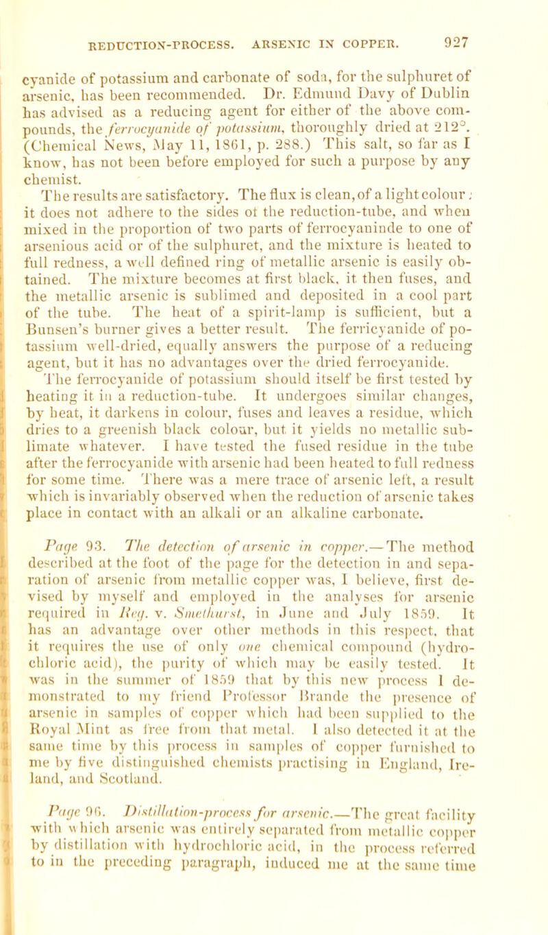 cyanide of potassium and carbonate of soda, for the sulplmret of arsenic, has been recommended. Dr. Edmund Davy of Dublin has advised as a reducing agent for either of the above com- i pounds, the ferrocyaiiide. of putatmium, thoroughly dried at 212^. I (Chemical iSiews, .May li, 1861, p. 288.) This salt, so far as I ' know, has not been before employed for such a purpose by any chemist. The results are satisfactory. The flux is clean, of a light colour; it does not adhere to the sides ot the reduction-tube, and when mi.xed in the proportion of two parts of ferrocyaninde to one of arsenious acid or of the sulphuret, and the mi.xture is heated to full redness, a well defined ring of metallic arsenic is easily ob- tained. The mi.x-ture becomes at first black, it then fuses, and the metallic arsenic is sublimed and deposited in a cool part of the tube. The heat of a spirit-lamp is suflicient, but a Bunsen's burner gives a better result. The ferricyanide of po- tassium well-dried, equally answers the purpose of a reducing agent, but it has no advantages over the dried ferrocyanide. 'i'he ferrocyanide of potassium should itself be first tested by heating it in a reduction-tube. It undergoes similar changes, by heat, it darkens in colour, fuses and leaves a residue, which ihies to a greenish black colour, but it yields no metallic sub- limate whatever. 1 have ti-sted the fused residue in the tube after the ferrocyanide with arsenic had been heated to full redness for some time. There was a mere trace of arsenic left, a result which is invariably observed when the reduction of arsenic takes place in contact with an alkali or an alkaline carbonate. Piifji^ 0.3. T/ie detection of arsenic in. copper.— The method described at the foot of the page for the detection in and sepa- ration of arsenic from metallic copper was, I believe, first de- vised by myself and employed in the analyses for arsenic required in Uiy. v. SmcAkiUKl, in June and July 18.59. It has an advantage over other methods in this respect, that it requires the use of only one chemical compound (hydro- chloric acid), the purity of which may be easily tested. It was in the summer of 18.')9 that by this new process 1 de- uu>nstrated to my friend Professor Urande the ju'esence of arsenic in samjjles of copper which liad been su]ii)lied to the Royal .Mint as I'ree from that metal. 1 also delecfed it at the same time by this jiroccss in samples of copper furnished to me by five distinguished chemists |)ractising in I'higland, Ire- land, and Scotland. I'iKje OC). DistJlldtinn-procexa for (irttcnic 'lhe great facility with which arsenic was entirely separated from metallic cojiper by distillation with liydiochloric acid, in the process referred t{) in the preceding paragraph, induced me at the same time
