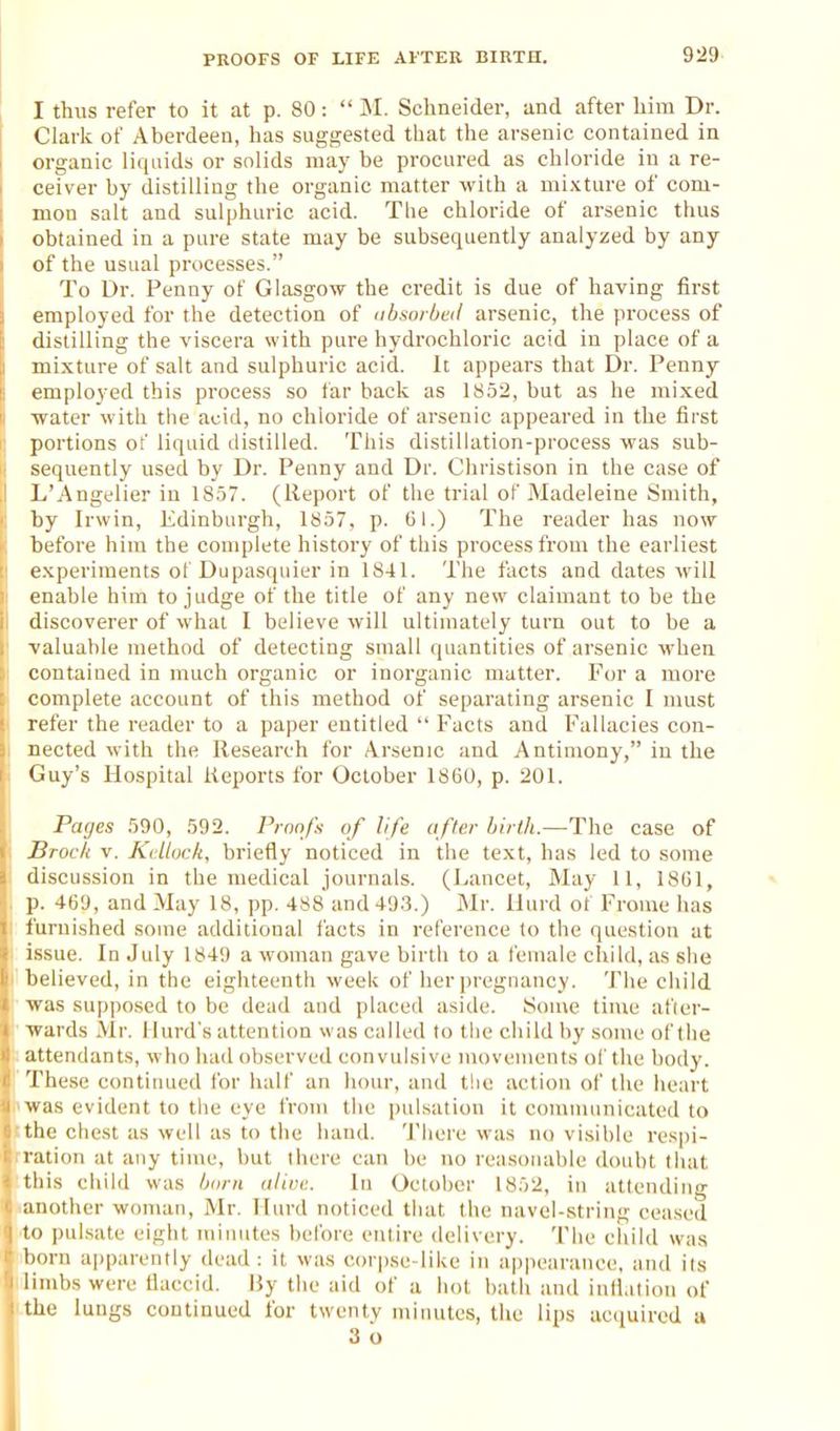 929> I thus refer to it at p. 80: M. Schneider, and after liim Dr. I Clark of Aberdeen, has suggested that the arsenic contained in organic liquids or solids may be procured as chloride in a re- ceiver by distilling the organic matter with a mixture of com- ! mon salt and sulphuric acid. The chloride of arsenic thus i obtained in a pure state may be subsequently analyzed by any \ of the usual processes. ITo Dr. Penny of Glasgow the credit is due of having first employed for the detection of (tbsoibtd arsenic, the process of distilling the viscera with pure hydrochloric acid in place of a mixture of salt and sulphuric acid. It appears that Dr. Penny- employed this process so far back as 1852, but as he mixed water with tlie acid, no chloride of arsenic appeared in the first portions of liquid distilled. This distillation-process was sub- sequently used by Dr. Penny and Dr. Christison in the case of 1/Angelier in 1857. (Report of the trial of Madeleine Smith, by Irwin, Edinburgh, 1857, p. (51.) The reader has now before him the complete history of this process from the earliest experiments ol Dupasquier in 1841. The facts and dates will enable him to judge of the title of any new claimant to be the discoverer of what I believe will ultimately turn out to be a valuable method of detecting small quantities of arsenic when contained in much organic or inorganic matter. For a more complete account of this method of separating arsenic I must refer the reader to a paper entitled Facts and Fallacies con- nected with the Research for Arsenic and Antimony, in the Guy's Hospital Reports for October 1860, p. 201. Paijes 590, 592. Proofs of life afler birth.~Ths case of Jhocli v. Ktllock, briefly noticed in the text, has led to some discussion in the medical journals. (Lancet, May 11, 18G1, * p. 469, and May 18, pp. 488 and 49.3.) Mr. llurd ot Frome has furnished some additional I'acts in reference to the question at issue. In July 1849 a woman gave birth to a female child, as she believed, in the eighteenth week of her pregnancy. The child was supposed to be dead and placed aside. Some time after- wards Mr. I lurd's attention was called to the child by some of the attendants, who had observed convulsive movements ol' the body. These contiimed for half an liour, and t!ic action of the heart uas evident to tlie eye from the pulsation it communicated to the chest as well as to the hand. Tliere was no visible respi- ration at any time, but there can be no reasonable doubt tiiat this child was born alivv.. In October 1852, in attending another woman, Mr. Hard noticed that the navel-string ceased til iHilsate eight minutes belbre entire delivery. The child was horn ajiparently dead: it was corpse-like in appearance, and its limbs were tlaccid. I}y the aid of a hot bath and iulhition of the lungs continued for twenty minutes, the lips ac(iuired a 3 o I