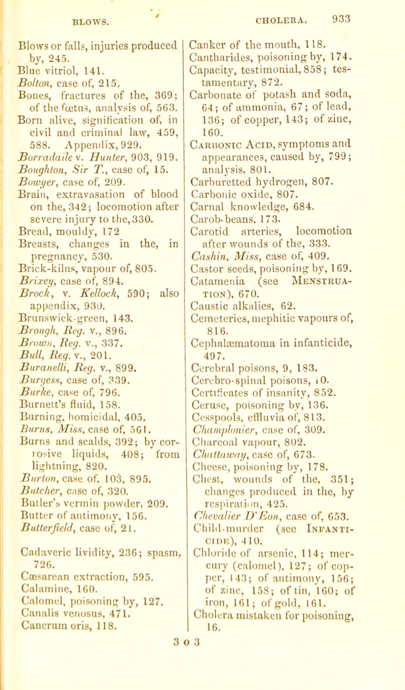 BLOWS. Blows or falls, injuries produced by, 245. Blue vitriol, 141. Bolton, case of, 215. Bones, fractures of the, 369; of the fcetus, analysis of, 563. Born alive, signification of, in civil and criminal law, 459, 588. Appendix, 929. Bonailailev. Hunter, 903, 919. Boughton, Sir T., case of, 15. Buiuyer, case of, 209. Brain, extravasation of blood on the, 342; locomotion after severe injury to the,330. Bread, mouldy, 172 Breasts, changes in the, in pregnancy, 530. Brick-kilns, vapour of, 805. Brixey, case of, 894. Brock, V. Kellock, 590; also appendix, 930. Brunswick-green, 143. Brough, Reg. v., 896. Brown, Reg. v., 337. Bull, Reg. v., 201. Burandli, Reg. v., 899. Burgess, case of, 339. Burke, case of, 796. Burnett's fluid, 158. Burning, homicidal, 405. Burns, Mis.t, case of, 5G1. Burns and scalds, 392; by cor- rosive liquids, 408; from lightning, 820. Burtoti, caaa of. 103, 895. Butcher, case of, 320. Butler's vermin powder, 209. Butter of antimony, 156. Butlerjicld, case of, 21. Cadaveric lividity, 236; spasm, 726. Cajsarean extraction, 595. Calamine, 160. Calomel, poisoning by, 127. Canalis venosus, 471. Cancrum oris, 118. Canker of the mouth, 118. Cantharides, poisoning by, 174. Capacity, testimonial, 858; tes- tamentary, 872. Carbonate of potash and soda, 64; of ammonia, 67; of lead, 136; of copper, 143; of zinc, 160. Caruonic Acid, symptoms and appearances, caused by, 799; analysis, 801. Carburetted hydrogen, 807. Carbonic oxide, 807. Carnal knowledge, 684. Carob-beans, 173. Carotid arteries, locomotion after wounds of the, 333. Cashin, Miss, case of, 409. Castor seeds, poisoning by, 169. Catameiiia (see Menstrua- tion), 670. Caustic alkalies, 62. Cemeteries, mephitic vapours of, 816. Ccphalaimatoma in infanticide, 497. Cerebral poisons, 9, 183. Cerebro-spinal poisons, iO. Certificates of insanity, 852. Ceruse, poisoning by, 136. Cesspools, effluvia of, 813. Champhmier, case of, 309. Charcoal vapour, 802. Chdltawtn/, case of, 673. Cheese, poisoning by, 178. Chest, wounds of the, 351; changes produced in the, by rcs|iiration, 425. Chevalier D'Eon, case of, 653. Child-mm-der (see Infanti- CIDH), 410. Chloride of arsenic, 114; mer- cury (calomel), 127; of cop- per, 143; of antimony, 156; of zinc, 158; of tin, 160; of iron, 161; of gold, 161. Cholera mistaken for poisoning, 16. 3 O 3