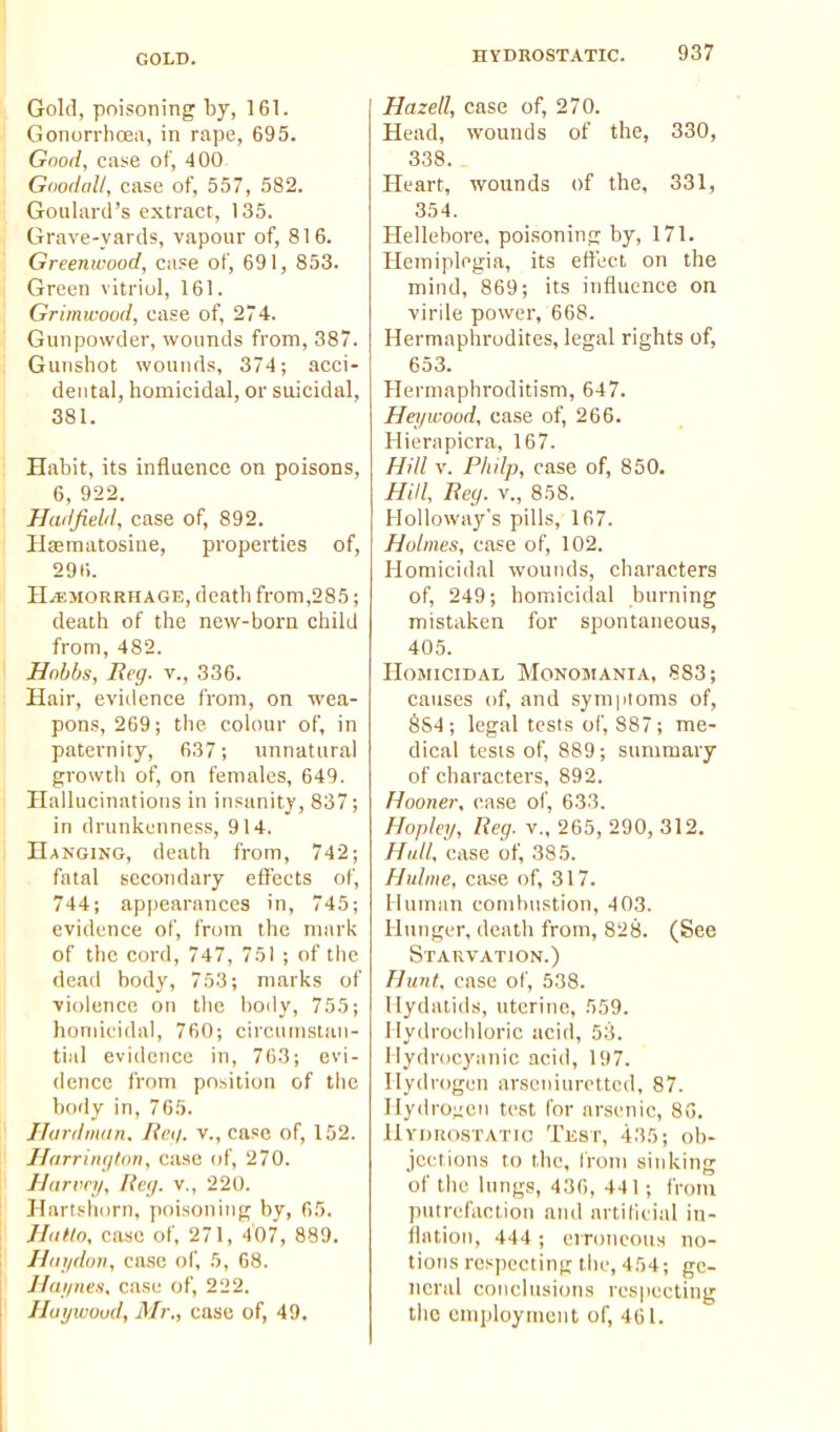 GOLD. Gold, poisoning by, 161. GonorrliCEa, in rape, 695. Good, case of, 400. Goodall, case of, 557, 582. Goulard's extract, 135. Grave-yards, vapour of, 816. Greenwood, case of, 691, 853. Green vitriol, 161. Grimwood, case of, 274. Gunpowder, wounds from, 387. Gunshot wounds, 374; acci- dental, homicidal, or suicidal, 381. Habit, its influence on poisons, 6, 922. Hadfield, case of, 892. Hsematosine, properties of, 29(;. HAEMORRHAGE, death from,285; death of the new-born child from, 482. Hohbs, Reg. v., ,336. Hair, eviilence from, on wea- pons, 269; the colour of, in paternity, 637; unnatural gi-owtii of, on females, 649. Hailucinalions in insanity, 837; in drunkenness, 914. Hanging, death from, 742; fatal secondary effects of, 744; appearances in, 745; evidence of, from the mark of the cord, 747, 751 ; of the dead body, 753; marks of ■violence on the body, 755; homicidal, 760; circumstan- tial evidence in, 763; evi- dence from position of tlic body in, 765. Hardimin. Rett, v., case of, 152. HarriiKjton, case of, 270. Uarwy, Raj. v., 220. Hartshorn, poisoning by, 65. HuHo, case of, 271, 407, 889. Hnydtm, case of, 5, 68. Haijneti, case of, 222. Hoywoud, Mr., ease of, 49. Hazed, case of, 270. Head, wounds of the, 330, 338. Heart, wounds of the, 331, 354. Hellebore, poisoning by, 171. Hemiplegia, its effect on the mind, 869; its influence on virile power, 668. Hermaphrodites, legal rights of, 653. Hermaphroditism, 647. Heyicoud, case of, 266. Hierapicra, 167. Hill V. Philp, case of, 850. Hill, Rey. v., 858. Holloway's pills, 167. Holmes, ease of, 102. Homicidal wounds, characters of, 249; homicidal burning mistaken for spontaneous, 405. Homicidal Monomania, 883; causes of, and sympioms of, 884; legal tests of, 887; me- dical tests of, 889; summary of characters, 892. Hooner, ease of, 633. Hopley, Hey. v.. 265, 290, 312. Hull, case of, 385. Hulme, cose of, 317. Human combustion, 403. Hunger, death from, 828. (See Starvation.) Hunt, case of, 538. Hydatids, uterine, 559. llydroeliloric acid, 53. Ilydrocyanic acid, 197. Hydrogen arseiiiuretted, 87. Ilydro;;en test for arsenic, 80. Hydrostatic Test, 435; ob- jections to the, I'roin sinking of the hmgs, 436, 441; from putrefaction and artitieial in- flation, 444 ; erroneous no- tions respecting the, 4 54; ge- neral conclusions respecting tiic emi)loyment of, 461.