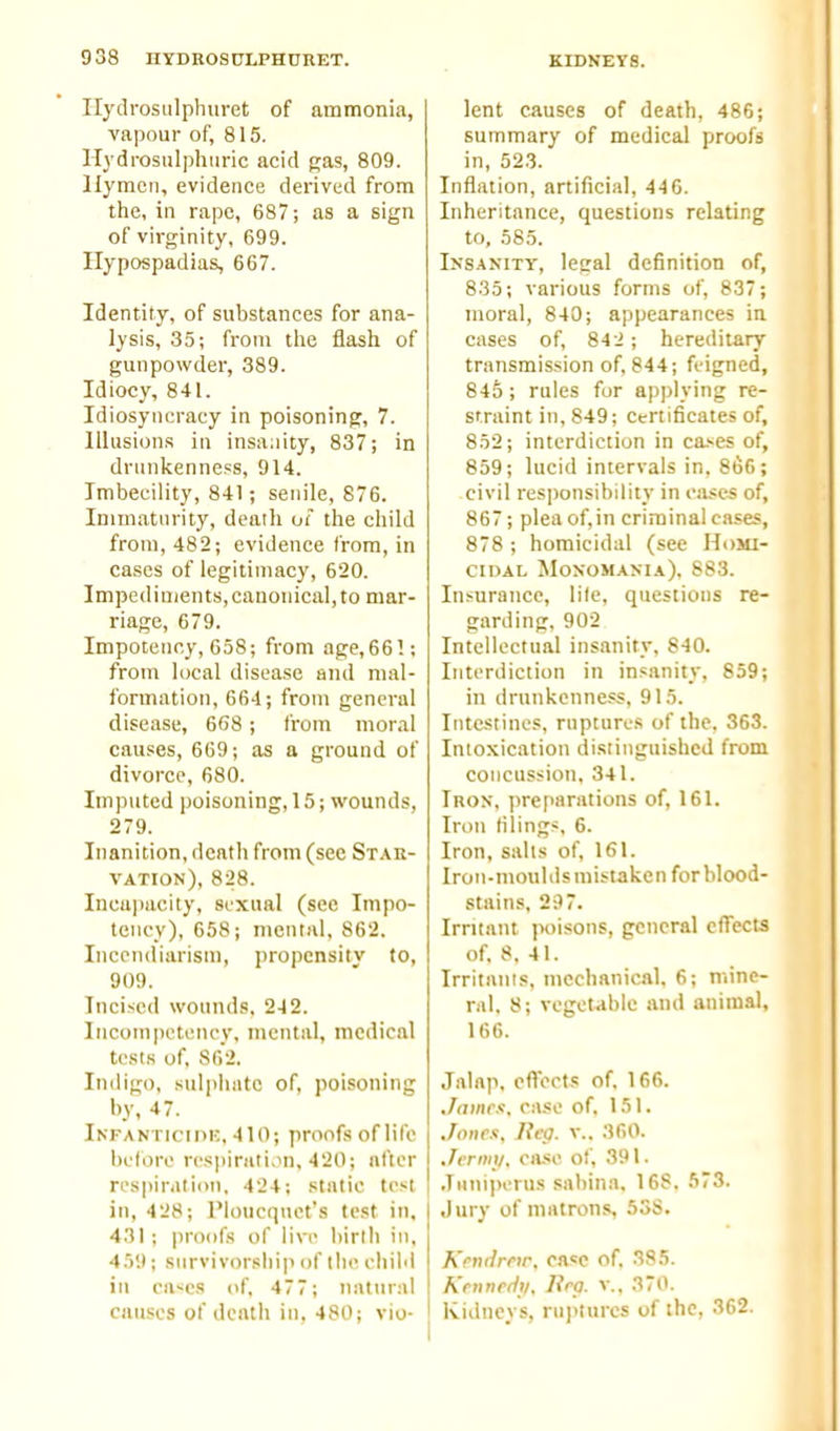 Ilydrosiilphuret of ammonia, vapour of, 815. Hydrosulphnric acid gas, 809. liymcn, evidence derived from the, in rape, 687; as a sign of virginity, 699. Hypospadias, 667. Identity, of substances for ana- lysis, 35; from the flash of gunpowder, 389. Idiocy, 841. Idiosyncracy in poisonings, 7. Illusions in insanity, 837; in drunkenness, 914. Imbecility, 841; senile, 876. Immaturity, death of the child from, 482; evidence from, in cases of legitimacy, 620. Impediments,canonical,to mar- riage, 679. Impotenr.y, 658; from age,66!; from local disease and mal- formation, 664; from general disease, 668 ; from moral causes, 669; as a ground of divorce, 680. Imputed poisoning, 15; wounds, 279. Inanition, death from (sec Stak- vation), 828. Incujiacity, sexual (see Impo- tency), 658; mental, 862. Incendiarism, propensity to, 909. Incised wounds. 242. Incompetency, mental, medical tests of, 862. Indigo, sulphate of, poisoning by, 47. Infanticipk, 410; proofs of life belore resiiirati.in, 420; after respiration. 424; static test in, 428; I'loucquct's test in. 431; proofs of live birtli in, 459; survivorship of the chihl ill cases of, 477; natural causes of death iu, 480; vio- lent causes of death, 486; summary of medical proofs in, 52.3. Inflation, artificial, 446. Inheritance, questions relating to, 585. Insanity, legal definition of, 835; various forms of, 837; moral, 840; appearances in cases of, 842; hereditary transmission of, 844; feigned, 845 ; rules for applying re- straint in, 849; Certificates of, 852; interdiction in ca>es of, 859; lucid intervals in, 8t5C; civil responsibility in ease^ of, 867; plea of,in criminal cases, 878 ; homicidal (see Homi- cidal SIoxomania), 883. Insurance, lite, questious re- garding, 902 Intellectual insanity, 840. Interdiction in insanity, 859; in drunkenness, 915. Intestines, ruptures of the. 363. Intoxication distinguished from concussion, 341. Iron, preparations of, 161. Iron filings, 6. Iron, salts of, 161. Iron-moulds mistaken for blood- stains, 297. Irritant poisons, general cfTects of, 8, 41. Irritants, mechanical, 6; mine- ral, 8; vegetable and animal, 166. Jalap, effects of, 166. James, case of, 151. Jones, Reg. v.. 360. Jcrimi. case of, 391. .iHuiperus sabina, 168. 573. .Jury of matrons, 5SS. Kendretr, case of, 385. Krnnedji, lira, v., 370. Kidneys, ru]>lurcs of the, 362.