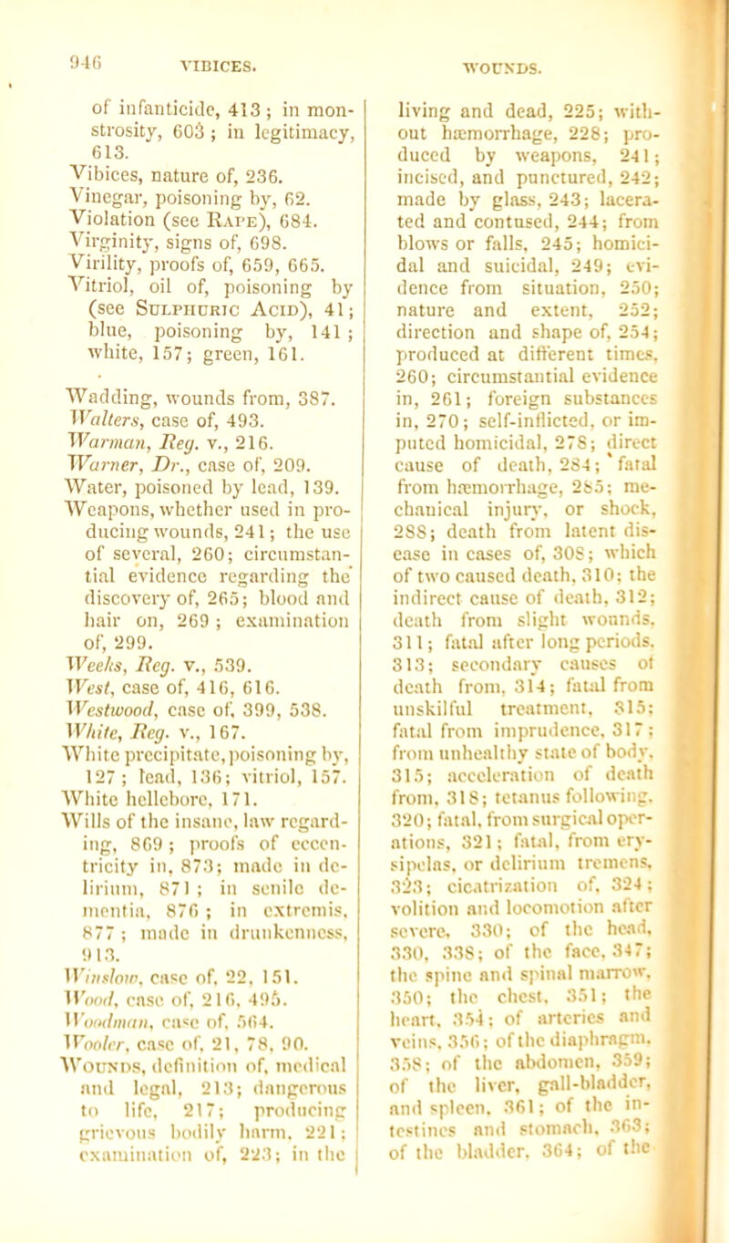 0-lG VIBICES. WOUNDS. of infanticide, 413 ; in mon- strosity, 603 ; iu legitimacy, 613. Vibices, nature of, 236. Vinegar, poisoning by, 62. Violation (see Eai'e), 684. Virginity, signs of, 698. Virility, proofs of, 659, 665. Vitriol, oil of, poisoning by (see SuLPiinRic Acid), 41; blue, poisoning by, 141 ; white, 157; green, 161. Wadding, vi-ounds from, 387. Walters, case of, 493. Warman, Reg. v., 216. Warner, Dr., case of, 209. Water, poisoned by lead, 139. Weapons, whether used in pro- ducing wounds, 241; the use of several, 260; circumstan- tial evidence regarding the discovery of, 265; blood and hair on, 269 ; examination of, 299. Weeks, Reg. v., 539. West, case of, 416, 616. Westwood, case of, 399, 538. White, Reg. v., 167. White precipitate, ])oisoning by, 127; lead, 136; vitriol, 157. White hellebore, 171. Wills of the insane, law regard- ing, 869 ; i>roofs of eccen- tricity in, 873; made in de- lirium, 871; in senile dc- nienfia, 876 ; in extremis, 877 ; made in drunkenness, 91.3. Wiiisloir, disc of. 22, 151. HW, ca.se of, 216. 49;'). H W/mf/H, case of, 564. Wooler, case of. 21, 78, 90. Wounds, definition of, medical and legal, 213; dangerous to life. 217; producing grievous bodily liarm, 221; examination of, 223; in the living and dead, 225; with- out ha;morrhage, 228; pro- duced by weapons, 241; incised, and punctured, 242; made by glass, 243; lacera- ted and contused, 244; from blows or falls, 245; homici- dal and suicidal, 249; evi- dence from situation, 250; nature and extent, 252; direction and shape of, 254; produced at ditterent times. 260; circumstantial evidence in, 261; foi'eign substances in, 270; self-inflicted, or im- puted homicidal, 278; direct cause of death, 284; fatal from hremorrhage, 285; me- chanical injury, or shock, 288; death from latent dis- ease in cases of, 30S; which of two caused death, 310: the indirect cause of death, 312; death from slight wounds, oil; fatid after long periods. 313; secondary causes ot death from, 314; fauil from unskilful treatment. 315; fiital from imprudence. 317: from unhealthy state of body. 315; acceleration of dc.iih from. 318; tetanus following. 320; fatal, from surgical oper- ations, 321; fatjil. from ery- sipelas, or delirium iromens, 3:^3; cicatrization of. 324; volition and locomotion after severe, 330; of the he.id, 330. 338; of the face, 347; the jpine and spinal maixow, 350; the chest, 351; the heart, 354; of arteries and veins, 356; of the diaphr.igni. 358; of the abdomen. 3.i9; of the liver, gall-bladder, and spleen. 361; of the in- testines and stomach. 36.''; of the bladder. 364; of i! e