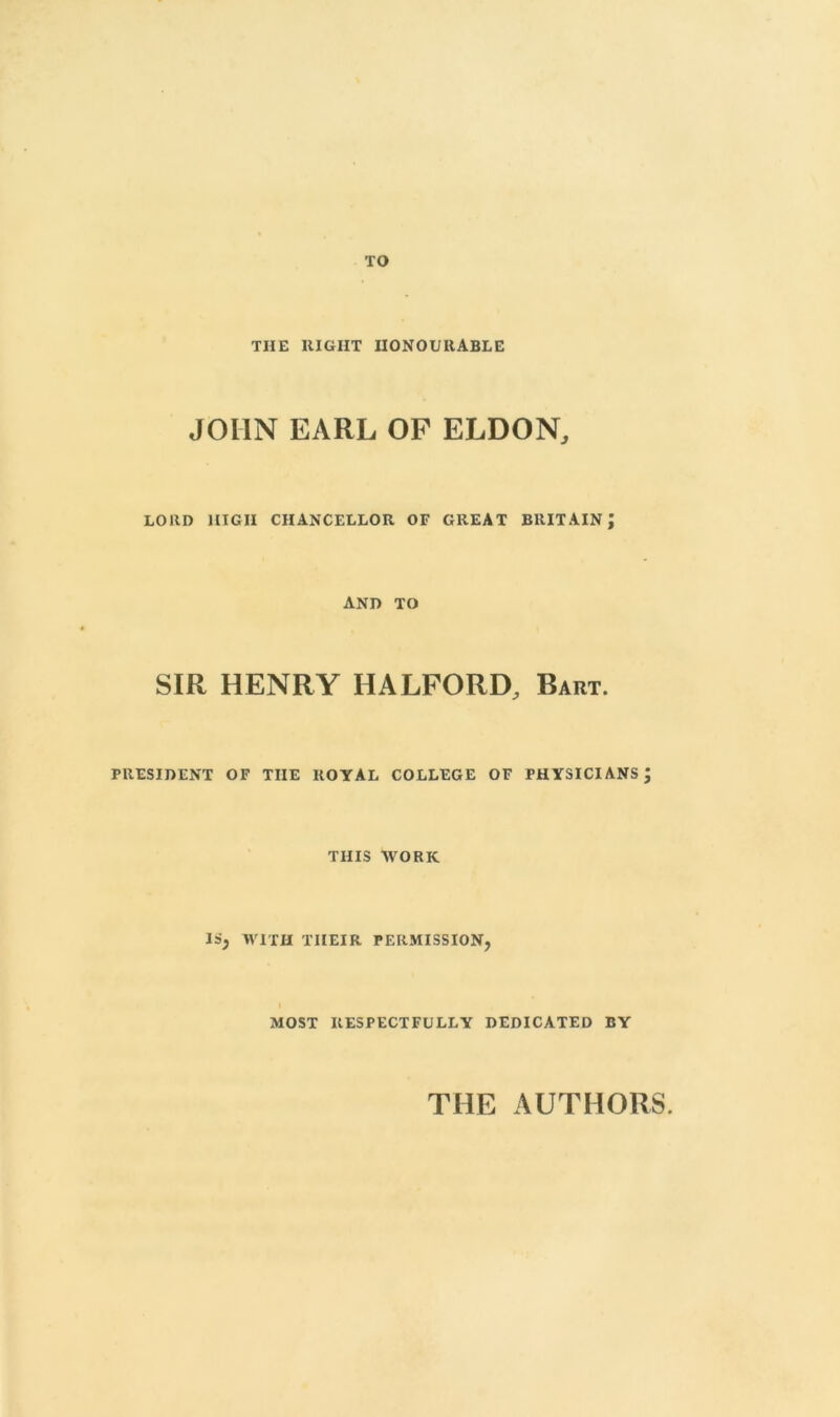 TO THE RIGHT HONOURABLE JOHN EARL OP ELDON, LORD HIGH CHANCELLOR OF GREAT BRITAIN; AND TO SIR HENRY HALFORD, Bart. PRESIDENT OF THE ROYAL COLLEGE OF PHYSICIANS; THIS WORK IS, WITH THEIR PERMISSION, MOST RESPECTFULLY DEDICATED BY THE AUTHORS