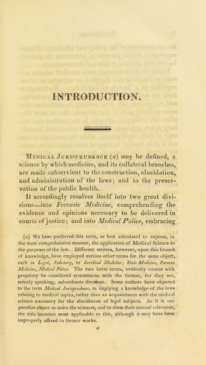 INTRODUCTION. Medical Jurisprudence (a) may be defined, a science by which medicine, and its collateral branches, are made subservient to the construction, elucidation, and administration of the laws; and to the preser- vation of the public health. It accordingly resolves itself into two great divi- sions—into Forensic Medicine, comprehending the evidence and opinions necessary to be delivered in courts of justice; and into Medical Police, embracing [a) We have preferred this term, as best calculated to express, in the most comprehensive manner, the application of Medical Science to the purposes of the law. Different writers, however, upon this branch of knowledge, have employed various other terms for the same object, such as Legal, Judiciary, or Juridical Medicine; State Medicine, Forensic Medicine, Medical Police. The two latter terms, evidently cannot with propriety be considered synonimous with the former, for they are, strictly speaking, subordinate divisions. Some authors have objected to the term Medical Jurisprudence, as implying a knowledge of the laws relating to medical topics, rather than an acquaintance with the medical science necessary for the elucidation of legal subjects. As it is our peculiar object to unite the sciences, and to shew their mutual relevance, the title becomes most applicable to this, although it may have been improperly affixed to former works. ' a