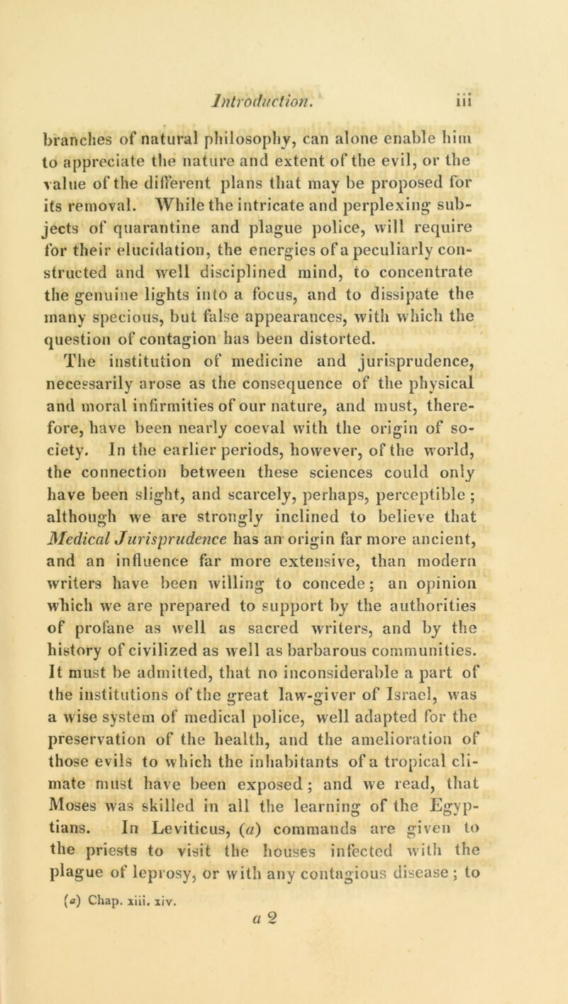 brandies of natural philosophy, can alone enable him to appreciate the nature and extent of the evil, or the value of the different plans that may be proposed for its removal. While the intricate and perplexing1 sub- jects of quarantine and plague police, will require for their elucidation, the energies of a peculiarly con- structed and well disciplined mind, to concentrate the genuine lights into a focus, and to dissipate the many specious, but false appearances, with which the question of contagion has been distorted. The institution of medicine and jurisprudence, necessarily arose as the consequence of the physical and moral infirmities of our nature, and must, there- fore, have been nearly coeval with the origin of so- ciety. In the earlier periods, however, of the world, the connection between these sciences could only have been slight, and scarcely, perhaps, perceptible ; although we are strongly inclined to believe that Medical Jurisprudence has an origin far more ancient, and an influence far more extensive, than modern writers have been willing to concede; an opinion which we are prepared to support by the authorities of profane as well as sacred writers, and by the history of civilized as well as barbarous communities. It must be admitted, that no inconsiderable a part of the institutions of the great law-giver of Israel, was a wise system of medical police, well adapted for the preservation of the health, and the amelioration of those evils to which the inhabitants of a tropical cli- mate must have been exposed ; and we read, that Moses was skilled in all the learning of the Egyp- tians. In Leviticus, (a) commands are given to the priests to visit the houses infected with the plague of leprosy, or with any contagious disease ; to (a) Chap. xiii. xiv.