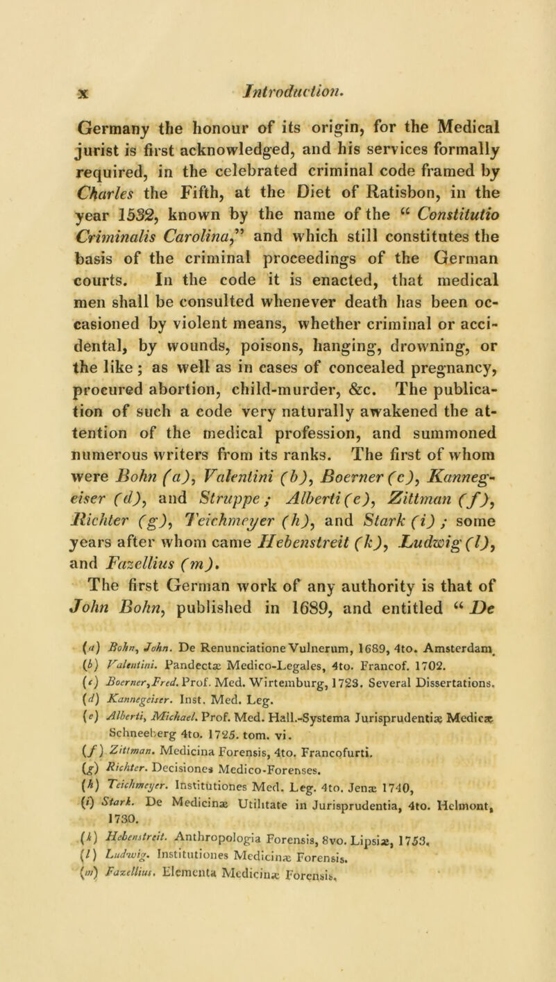 Germany the honour of its origin, for the Medical jurist is first acknowledged, and his services formally required, in the celebrated criminal code framed by Charles the Fifth, at the Diet of Ratisbon, in the year 1532, known by the name of the “ Constitutio Criminalis Carolina,” and which still constitutes the basis of the criminal proceedings of the German courts. In the code it is enacted, that medical men shall be consulted whenever death has been oc- casioned by violent means, whether criminal or acci- dental, by wounds, poisons, hanging, drowning, or the like ; as well as in cases of concealed pregnancy, procured abortion, child-murder, &c. The publica- tion of such a code very naturally awakened the at- tention of the medical profession, and summoned numerous writers from its ranks. The first of whom were Bohn (a), Valentini (bBoerner (c), Kanneg- eiser (d), and Struppe; Alberti (e), Zittman (f), llichter (g), 7'eichmet/er (h), and Stark (i) ; some years after whom came Ilebenstreit (k), Ludzcig (l), and Fazellius (m). The first German work of any authority is that of John Bohn, published in 1689, and entitled “ De {«) Bohn, John. De Renunciatione Vulnerum, 1689, 4to. Amsterdam, (b) Valentini. Pandecta: Medico-Legales, 4to. Francof. 1702. (‘) Boemer^Frcd. Prof. Med. Wirtemburg, 1723. Several Dissertations. (d) Kannegciscr. Inst. Med. Leg. (e) Alberti, Michael. Prof. Med. Hall.-Systema Jurisprudentiae Medicze Schneeberg 4to. 1725. tom. vi. (./) Zittman. Medicina Forensis, 4to. Francofurti. Or) Richter. Decisiones Medico-Forenses. (h) Teichmeyer. Institutiones Med. Leg. 4to. Jena: 1740, (0 Stark. De Medicina: Utilitate in Jurisprudentia, 4to. Hclmont, 1730. (4) Hebenstreit. Anthropologia Forensis, 8vo. Lipsi*, 1753, (/) Ludwig. Institutiones Medicin* Forensis. (') Fazelliiu. Element* Median* Forensis,