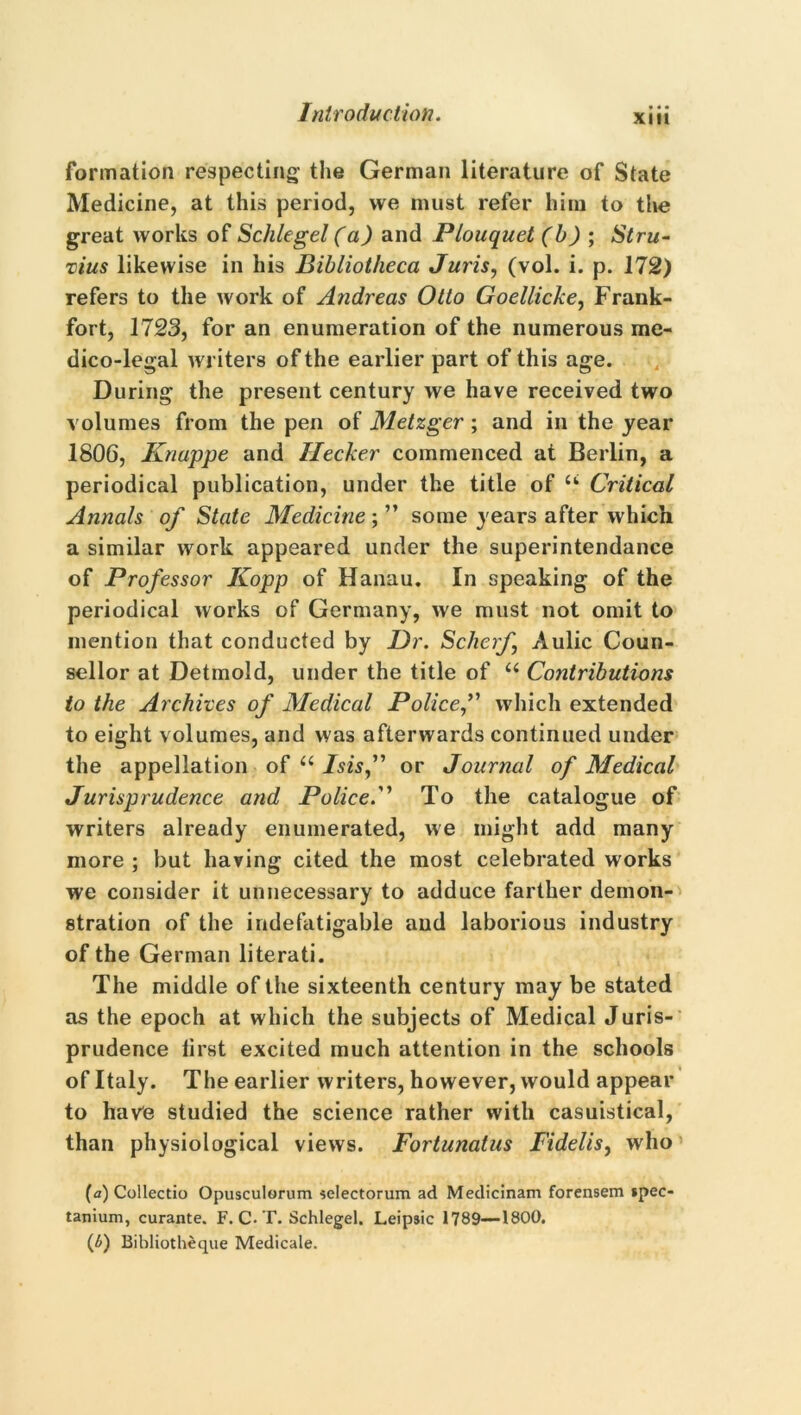 XIII formation respecting the German literature of State Medicine, at this period, vve must refer him to the great works of Schlegel (a) and Plouquet (b) ; Stru- vius likewise in his Bibliotheca Juris, (vol. i. p. 172) refers to the work of Andreas Otto Goellicke, Frank- fort, 1723, for an enumeration of the numerous me- dico-legal writers of the earlier part of this age. During the present century we have received two volumes from the pen of Metzger ; and in the year 1806, Knappe and Hecker commenced at Berlin, a periodical publication, under the title of u Critical Annals of State Medicine ; ” some years after which a similar work appeared under the superintendance of Professor Kopp of Hanau. In speaking of the periodical works of Germany, we must not omit to mention that conducted by Dr. Sclierf Aulic Coun- sellor at Detmold, under the title of u Contributions to the Archives of Medical Police,” which extended to eight volumes, and was afterwards continued under the appellation of u Isis,” or Journal of Medical Jurisprudence and Police.” To the catalogue of writers already enumerated, we might add many more ; but having cited the most celebrated works we consider it unnecessary to adduce farther demon- stration of the indefatigable and laborious industry of the German literati. The middle of the sixteenth century may be stated as the epoch at which the subjects of Medical Juris- prudence first excited much attention in the schools of Italy. The earlier writers, however, would appear to have studied the science rather with casuistical, than physiological views. Fortunatus Fidelis, who (а) Collectio Opusculorum selectorum ad Medicinam forensem *pec- tanium, curante. F. C. T. Schlegel. Leipsic 1789—1800. (б) Bibliotheque Medicale.