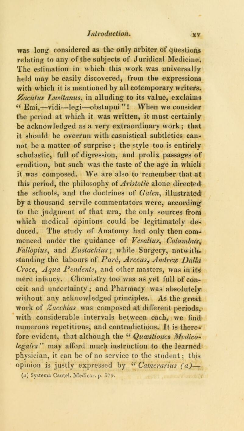 was long considered as the only arbiter of questions relating to any of the subjects of Juridical Medicine. The estimation in which this work was universally held may be easily discovered, from the expressions with which it is mentioned by all cotemporary writers. Zacutus Lusitanus, in alluding to its value, exclaims u Emi,—vidi—legi—obstupui”! When we consider the period at which it was w ritten, it must certainly be acknowledged as a very extraordinary work; that it should be overrun with casuistical subtleties can- not be a matter of surprise ; the style too is entirely scholastic, full of digression, and prolix passages of erudition, but such w as the taste of the age in which it was composed. We are also to remember that at this period, the philosophy of Aristotle alone directed the schools, and the doctrines of Galen, illustrated by a thousand servile commentators were, according to the judgment of that asra, the only sources from w'hich medical opinions could be legitimately de- duced. The study of Anatomy had only then com- menced under the guidance of Vesalius, Columbus, Fallopius, and Eustachius; while Surgery, notwith- standing the labours of Par6, Arceus, Andrew Dalla Croce, Aqua Pendente, and other masters, was in its mere infancy. Chemistry too was as yet full of con- ceit and uncertainty; and Pharmacy was absolutely without any acknowledged principles. As the great work of Zacchias was composed at different periods, with considerable intervals between each, we find numerous repetitions, and contradictions. It is there- fore evident, that although the u Qucestioncs Medico- legates ” may afford much instruction to the learned physician, it can be of no service to the student; this opinion is justly expressed by Cf Camerarius (a)— [a) Systema Cautel. Medicar. p. 579.