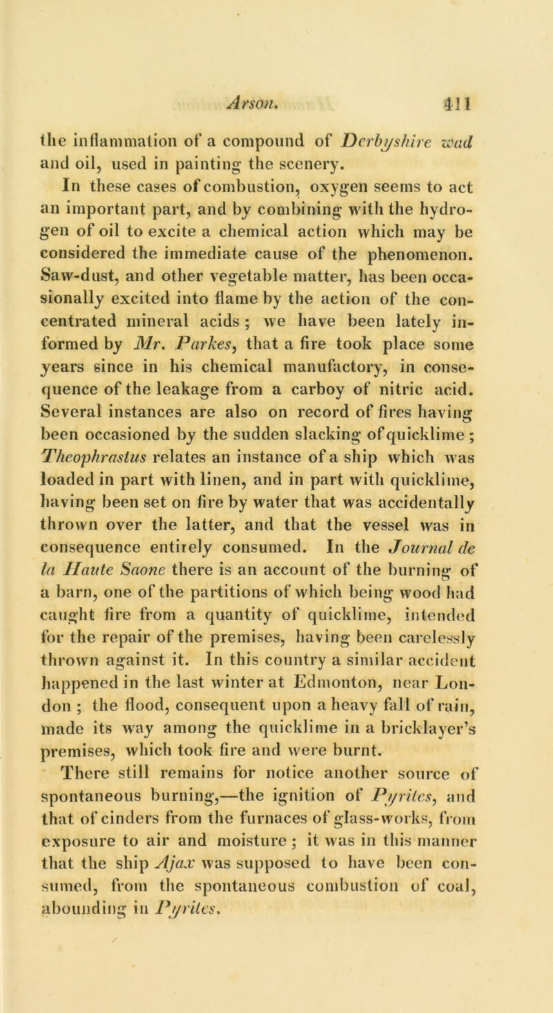 the inflammation of a compound of Derbyshire wad and oil, used in painting the scenery. In these cases of combustion, oxygen seems to act an important part, and by combining with the hydro- gen of oil to excite a chemical action which may be considered the immediate cause of the phenomenon. Saw-dust, and other vegetable matter, has been occa- sionally excited into flame by the action of the con- centrated mineral acids ; we have been lately in- formed by Mr. Par Ices, that a fire took place some years since in his chemical manufactory, in conse- quence of the leakage from a carboy of nitric acid. Several instances are also on record of fires having been occasioned by the sudden slacking of quicklime; Theophrastus relates an instance of a ship which was loaded in part with linen, and in part with quicklime, having been set on fire by water that was accidentally thrown over the latter, and that the vessel was in consequence entirely consumed. In the Journal cle la Haute Saone there is an account of the burning of a barn, one of the partitions of which being wood had caught fire from a quantity of quicklime, intended for the repair of the premises, having been carelessly thrown against it. In this country a similar accident happened in the last winter at Edmonton, near Lon- don ; the flood, consequent upon a heavy fall of rain, made its way among the quicklime in a bricklayer’s premises, which took fire and were burnt. There still remains for notice another source of spontaneous burning,—the ignition of Pyrites, and that of cinders from the furnaces of glass-works, from exposure to air and moisture; it was in this manner that the ship Ajax was supposed to have been con- sumed, from the spontaneous combustion of coal, abounding in Pyrites. /