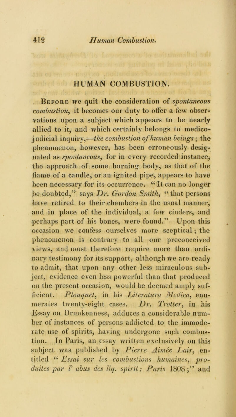 HUMAN COMBUSTION. Before we quit the consideration of spontaneous combustion, it becomes our duty to oiler a few obser- vations upon a subject which appears to be nearly allied to it, and which certainly belongs to medico- judicial inquiry,—the combustion of human beings-, the phenomenon, however, has been erroneously desig- nated as spontaneous, for in every recorded instance, the approach of some burning body, as that of the flame of a candle, or an ignited pipe, appears to have been necessary for its occurrence. “ It can no longer be doubted,” says Hr. Gordon Smith, “that persons have retired to their chambers in the usual manner, and in place of the individual, a few cinders, and perhaps part of his bones, were found.” Upon this occasion we confess ourselves more sceptical ; the phenomenon is contrary to all our preconceived views, and must therefore require more than ordi- nary testimony for its support, although we are ready to admit, that upon any other less miraculous sub- ject, evidence even less powerful than that produced on the present occasion, would be deemed amply suf- ficient. Plouquet, in his JLitcratura Mcdica, enu- merates twenty-eight cases. Dr. Trotter, in his Essay on Drunkenness, adduces a considerable num- ber of instances of persons addicted to the immode- rate use of spirits, having undergone such combus- tion. In Paris, an essay written exclusively on this subject was published by Pierre Aimce Pair, en- titled “ Essai sur les combustions humaines, pro- duites par V abus des liq. spirit: Paris ISOS;” and