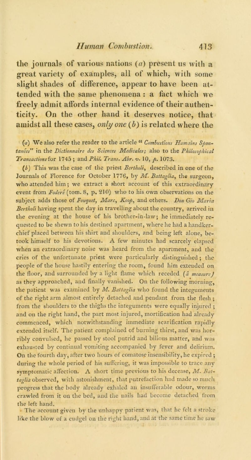the journals of various nations (a) present us with a great variety of examples, all of which, with some slight shades of difference, appear to have been at- tended with the same phenomena : a fact which we freely admit alfords internal evidence of their authen- ticity. On the other hand it deserves notice, that amidst all these cases, only one (b) is related where the (a) We also refer the reader to the article “ Combustions Humains Spon- tances in the Dictionnaire dcs Sciences Medicates; also to the Philosophical Transactions for 1745 ; and Phil. Trans. Abr. v. 10, pi. 1073. (b) This was the case of the priest Bertholi, described in one of the Journals of Florence for October 1776, by M. Battaglia, the surgeon, who attended him; we extract a short account of this extraordinary event from Fodere (tom. 8, p. 210) who to his own observations on the subject adds those of Fouquet, Marc, Koo/i, and others. Don Gio Maria Bertholi having spent the clay in travelling about the country, arrived in the evening at the house of his brother-in-law; he immediately re- quested to be shewn to his destined apartment, where he had a handker- chief placed between his shirt and shoulders, and being left alone, be- took himself to his devotions. A few minutes had scarcely elapsed when an extraordinary noise was heard from the apartment, and the cries of the unfortunate priest were particularly distinguished ; the people of the house hastily entering the room, found him extended on the floor, and surrounded by a light flame which receded (d measure) as they approached, and finally vanished. On the following morning, the patient was examined by M. Battaglia who found the integuments of the right arm almost entirely detached and pendant from the flesh ; from the shoulders to the thighs the integuments were equally injured ; and on the right hand, the part most injured, mortification had already commenced, which notwithstanding immediate scarification rapidly extended itself. The patient complained of burning thirst, and was hor- ribly convulsed, he passed by stool putrid and bilious matter, and was exhausted by continual vomiting accompanied by fever and delirium. On the fourth clay, after two hours of comatose insensibility, he expired ; during the whole period of his suffering, it was impossible to trace any symptomatic affection. A short time previous to his decease, M. Bat- taglia observed, with astonishment, that putrefaction had made so much progress that the body already exhaled an insufferable odour, worms crawled from it on the bed, and the nails had become detached from the left hand. ■ The account given by the unhappy patient was, that he felt a stroke like the blow of a cudgel on the right hand, and at the same time he saw