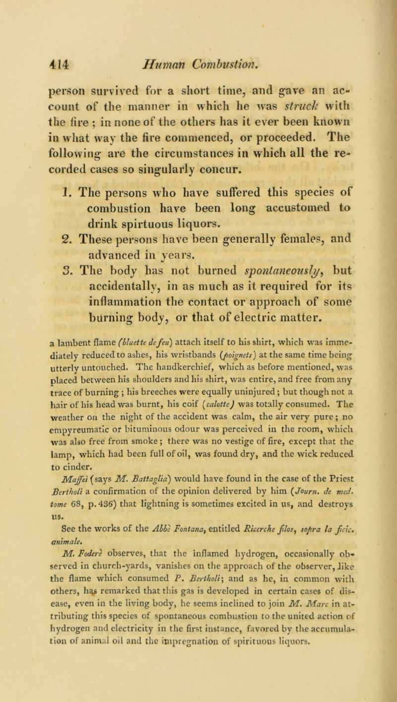 person survived for a short time, and gave an ac- count of the manner in which he was struck with the fire ; in none of the others has it ever been known in what way the fire commenced, or proceeded. The following' are the circumstances in which all the re- corded cases so singularly concur. 1. The persons who have suffered this species of combustion have been long accustomed to drink spirtuous liquors. 2. These persons have been generally females, and advanced in vears. 3. The body has not burned spontaneously, but accidentally, in as much as it required for its inflammation the contact or approach of some burning body, or that of electric matter. a lambent flame (bluette defeu) attach itself to his shirt, which was imme- diately reduced to ashes, his wristbands (/wignets) at the same time being utterly untouched. The handkerchief, which as before mentioned, was placed between his shoulders and his shirt, was entire, and free from any trace of burning ; his breeches were equally uninjured; but though not a hair of his head was burnt, his coif (calotte) was totally consumed. The weather on the night of the accident was calm, the air very pure; no empyreumatic or bituminous odour was perceived in the room, which was also free from smoke; there was no vestige of fire, except that the lamp, which had been full of oil, was found dry, and the wick reduced to cinder. Maffei (says M. Battaglia) would have found in the case of the Priest Bertholi a confirmation of the opinion delivered by him (Journ. de mcd. tome 68, p. 436) that lightning is sometimes excited in us, and destroys us. See the works of the Abbe Fontana, entitled Ricerche Jllos, sojtra la ficic. animate. M. Fodere observes, that the inflamed hydrogen, occasionally ob- served in church-yards, vanishes on the approach of the observer, Jike the flame which consumed P. Bertholi; and as he, in common with others, h^s remarked that this gas is developed in certain cases of dis- ease, even in the living body, he seems inclined to join M. Marc in at- tributing this species of spontaneous combustion to the united action of hydrogen and electricity in the first instance, favored by the accumula- tion of animal oil and the impregnation of spirituous liquors.