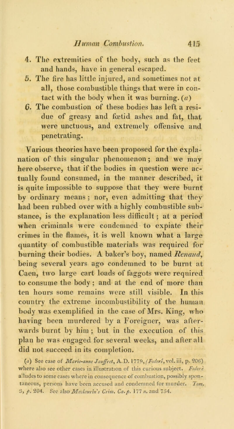 4. The extremities of the body, such as the feet and hands, have in general escaped. 5. The fire has little injured, and sometimes not at all, those combustible things that were in con- tact with the body when it was burning, (a) 6. The combustion of these bodies has left a resi- due of greasy and foetid ashes and fat, that were unctuous, and extremely offensive and penetrating. Various theories have been proposed for the expla- nation of this singular phenomenon ; and we may here observe, that if the bodies in question were ac- tually found consumed, in the manner described, it is quite impossible to suppose that they were burnt by ordinary means ; nor, even admitting that they had been rubbed over with a highly combustible sub- stance, is the explanation less difficult ; at a period when criminals were condemned to expiate their crimes in the flames, it is well known what a large quantity of combustible materials was required for burning their bodies. A baker’s boy, named Renaud, being several years ago condemned to be burnt at Caen, two large cart loads of faggots wrere required to consume the body ; and at the end of more than ten hours some remains were still visible. In this country the extreme incombustibility of the human body was exemplified in the case of Mrs. King, who having been murdered by a Foreigner, was after- wards burnt by him ; but in the execution of this plan he was engaged for several weeks, and after all did not succeed in its completion. (<*) See case of Maric-annc Jauffrct, A.D. 1779, (Forfere, vol. iii, p. 20P) where also see other cases in illustration of this curious subject. Fodere alludes to some cases where in consequence of combustion, possibly spon- taneous, persons have been accused and condemned for murder. Tom. 5, //. 204. Sec also Madam in's Crim. Ca./i. 177 ». and 7.74.