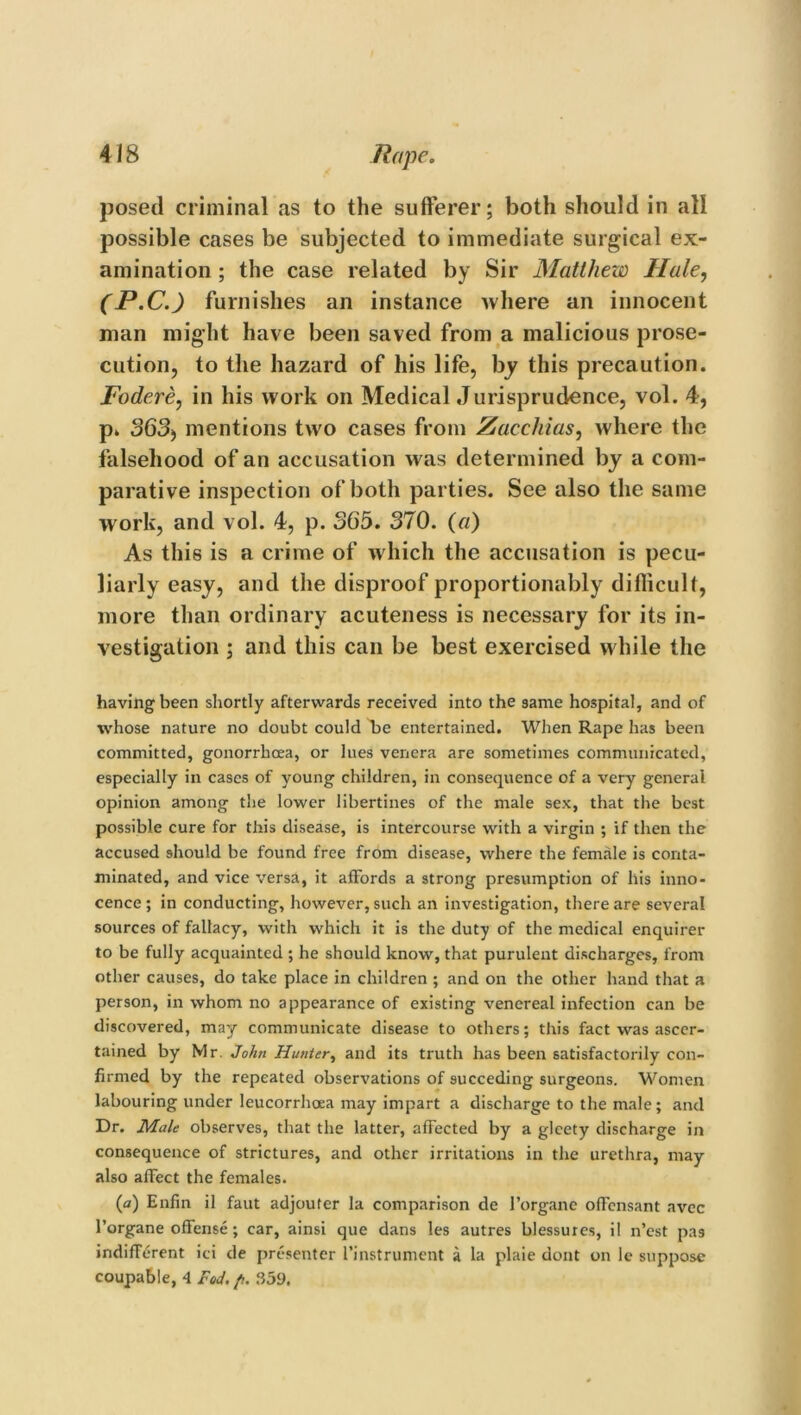 posed criminal as to the sufferer; both should in all possible cases be subjected to immediate surgical ex- amination ; the case related by Sir Matthew Hale, (P.C.) furnishes an instance where an innocent man might have been saved from a malicious prose- cution, to the hazard of his life, by this precaution. Fodere, in his work on Medical Jurisprudence, vol. 4, p» 363) mentions two cases from Zacchias, where the falsehood of an accusation w as determined by a com- parative inspection of both parties. See also the same work, and vol. 4, p. 365. 370. (a) As this is a crime of which the accusation is pecu- liarly easy, and the disproof proportionably difficult, more than ordinary acuteness is necessary for its in- vestigation ; and this can be best exercised w hile the having been shortly afterwards received into the same hospital, and of whose nature no doubt could 4>e entertained. When Rape has been committed, gonorrhoea, or lues venera are sometimes communicated, especially in cases of young children, in consequence of a very general opinion among the lower libertines of the male sex, that the best possible cure for this disease, is intercourse with a virgin ; if then the accused should be found free from disease, where the female is conta- minated, and vice versa, it affords a strong presumption of his inno- cence ; in conducting, however, such an investigation, there are several sources of fallacy, with which it is the duty of the medical enquirer to be fully acquainted ; he should know, that purulent discharges, from other causes, do take place in children ; and on the other hand that a person, in whom no appearance of existing venereal infection can be discovered, may communicate disease to others; this fact was ascer- tained by Mr. John Hunter, and its truth has been satisfactorily con- firmed by the repeated observations of succeding surgeons. Women labouring under leucorrhoea may impart a discharge to the male; and Dr. Male observes, that the latter, affected by a glcety discharge in consequence of strictures, and other irritations in the urethra, may also affect the females. (a) Enfin il faut adjouter la comparison de 1’organe offensant avec 1’organe offense; car, ainsi que dans les autres blessurcs, il n’est pas indifferent ici de presenter I’instrument a la plaie dont on le suppose coupable, 4 Fed./,. 359.