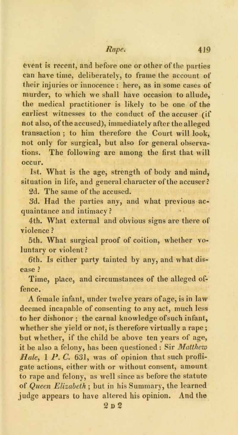 event is recent, and before one or other of the parties can have time, deliberately, to frame the account of their injuries or innocence : here, as in some cases of murder, to which we shall have occasion to allude, the medical practitioner is likely to be one of the earliest witnesses to the conduct of the accuser (if not also, of the accused), immediately after the alleged transaction ; to him therefore the Court will look, not only for surgical, but also for general observa- tions. The following are among the first that will occur. 1st. What is the age, strength of body and mind, situation in life, and general character of the accuser ? 2d. The same of the accused. 3d. Had the parties any, and what previous ac- quaintance and intimacy ? 4th. What external and obvious signs are there of violence ? 5th. What surgical proof of coition, whether vo- luntary or violent ? 6th. Is either party tainted by any, and what dis- ease ? Time, place, and circumstances of the alleged of- fence. A female infant, under twelve years of age, is in law deemed incapable of consenting to any act, much less to her dishonor ; the carnal knowledge ofsuch infant, whether she yield or not, is therefore virtually a rape; but whether, if the child be above ten years of age, it be also a felony, has been questioned: Sir Matthew Hale, 1 P. C. 631, w as of opinion that such profli- gate actions, either with or w ithout consent, amount to rape and felony, as well since as before the statute of Queen Elizabeth ; but in his Summary, the learned judge appears to have altered his opinion. And the 2 D 2