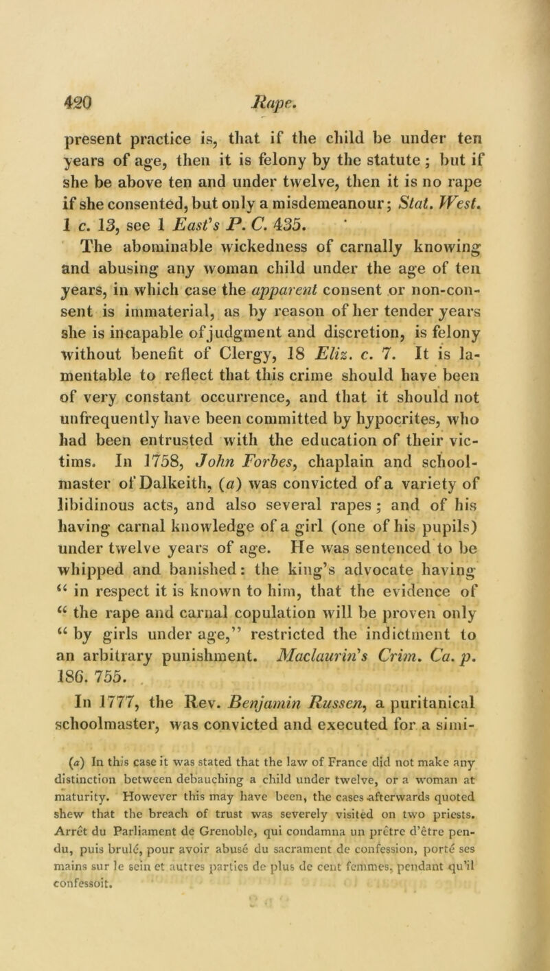 present practice is, that if the child be under ten years of age, then it is felony by the statute; but if she be above ten and under twelve, then it is no rape if she consented, but only a misdemeanour; Stat. West. 1 c. 13, see 1 East’s P. C. 435. The abominable wickedness of carnally knowing and abusing any woman child under the age of ten years, in which case the apparent consent or non-con- sent is immaterial, as by reason of her tender years she is incapable of judgment and discretion, is felony without benefit of Clergy, 18 Eliz. c. 7. It is la- mentable to reflect that this crime should have been of very constant occurrence, and that it should not unfrequently have been committed by hypocrites, who had been entrusted with the education of their vic- tims. In 1758, John Forbes, chaplain and school- master of Dalkeith, (a) was convicted of a variety of libidinous acts, and also several rapes ; and of his having carnal knowledge of a girl (one of his pupils) under twelve years of age. He was sentenced to be whipped and banished: the king’s advocate having <c in respect it is known to him, that the evidence of “ the rape and carnal copulation will be proven only u by girls under age,” restricted the indictment to an arbitrary punishment. Maclaurin's Crim. Ca. p. 186. 755. In 1777, the Rev. Benjamin Russen, a puritanical schoolmaster, was convicted and executed for a simi- ('a) In this case it was stated that the law of France did not make any distinction between debauching a child under twelve, or a woman at maturity. However this may have been, the cases .afterwards quoted shew that the breach of trust was severely visited on two priests. Arret du Parliament de Grenoble, qui condamna un pretre d’etre pen- du, puis brule, pour avoir abuse du sacrament de confession, porte ses mains sur le sein et autres parties de plus de cent femmes, pendant qu’il confessoit.