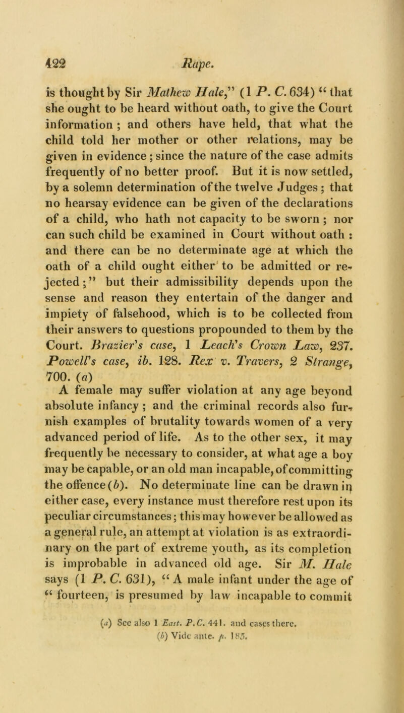 is thought by Sir Mathew Hale” (1 P.C. 634) “ that she ought to be heard without oath, to give the Court information ; and others have held, that what the child told her mother or other relations, may be given in evidence ; since the nature of the case admits frequently of no better proof. But it is now settled, by a solemn determination of the twelve J udges ; that no hearsay evidence can be given of the declarations of a child, who hath not capacity to be sworn ; nor can such child be examined in Court without oath : and there can be no determinate age at which the oath of a child ought either to be admitted or re- jected;” but their admissibility depends upon the sense and reason they entertain of the danger and impiety of falsehood, which is to be collected from their answers to questions propounded to them by the Court. Brazier's case, 1 Leach's Crown Law, 237. Powell's case, ih. 128. Rex v. Travers, 2 Strange, 700. (a) A female may suffer violation at any age beyond absolute infancy ; and the criminal records also fur-* nish examples of brutality towards women of a very advanced period of life. As to the other sex, it may frequently be necessary to consider, at what age a boy may be capable, or an old man incapable, of committing the offence(b). No determinate line can be drawn ii) either case, every instance must therefore rest upon its peculiar circumstances; this may however be allowed as a general rule, an attempt at violation is as extraordi- nary on the part of extreme youth, as its completion is improbable in advanced old age. Sir M. Hale says (1 P.C. 631), “ A male infant under the age of “fourteen, is presumed by law incapable to commit (j) See also 1 East. P.C. 441. and cases there. (/’>) Vide ante. /i. IH5.