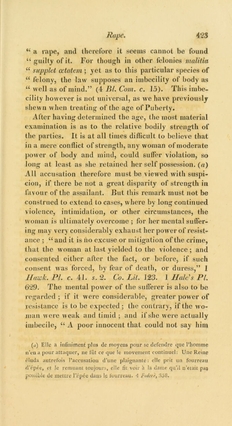 M a rape, and therefore it seems cannot be found u guilty of it. For though in other felonies malitia i( supplct cetatem ; yet as to this particular species of “ felony, the law supposes an imbecility of body as “ well as of mind.” (4 Bl. Com. c. 15). This imbe- cility however is not universal, as we have previously shewn when treating of the age of Puberty. After having determined the age, the most material examination is as to the relative bodily strength of the parties. It is at all times difficult to believe that in a mere conflict of strength, any woman of moderate power of body and mind, could suffer violation, so long at least as she retained her self possession, (a) All accusation therefore must be viewed with suspi- cion, if there be not a great disparity of strength in favour of the assailant. But this remark must not be construed to extend to cases, where by long continued violence, intimidation, or other circumstances, the woman is ultimately overcome ; for her mental suffer- ing may very considerably exhaust her power of resist- ance ; “ and it is no excuse or mitigation of the crime, that the woman at last yielded to the violence ; and consented either after the fact, or before, if such consent was forced, by fear of death, or duress,” 1 Hawk. PI. c. 41. s. 2. Co. Lit. 123. 1 Hale's PL 629. The mental power of the sufferer is also to be regarded ; if it were considerable, greater power of resistance is to be expected ; the contrary, if the wo- man were weak and timid ; and if she were actually imbecile, u A poor innocent that could not say him (a) Elle a infiniment plus de moyens pour sc defendre que l’homme n’eu a pour attaquer, ne fut ce que !e movement continuel: Une Reine eluda autrefois l’accusation d’une plaignante: elle prit un fourreau d’epee, et le remuant toujours, elle fit voir a la dame qu’il n’etait pas possible de inettre l’epee dans le fourreau. 4 Fudere, 358.