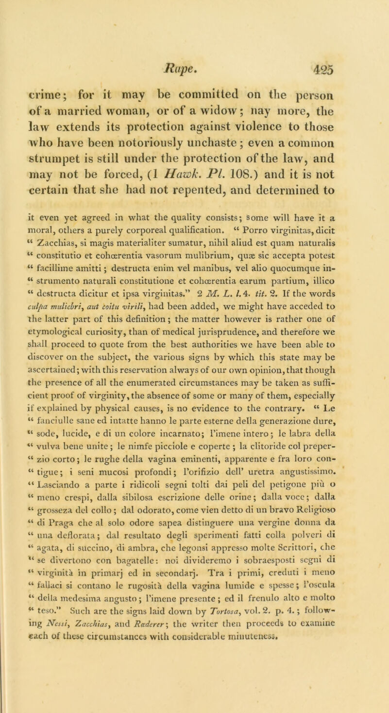 crime; for it may be committed on the person, of a married woman, or of a widow; nay more, the law extends its protection against violence to those who have been notoriously unchaste ; even a common strumpet is still under the protection of the law, and may not be forced, (1 Hawk. PL 108.) and it is not certain that she had not repented, and determined to it even yet agreed in what the quality consists; some will have it a moral, others a purely corporeal qualification. “ Porro virginitas, dicit “ Zacchias, si magis materialiter sumatur, nihil aliud est quam naturalis “ constitutio et cohoerentia vasorum mulibrium, quse sic accepta potest “ facillime amitti; destructa enim vel manibus, vel alio quocumque in- “ strumento naturali constitution et cohoerentia earum partium, illico “ destructa dicitur et ipsa virginitas.” 2 M. L. 1.4. tit. 2. If the words culfia mttlicbri, aut coitu virili, had been added, we might have acceded to the latter part of this definition; the matter however is rather one of etymological curiosity, than of medical jurisprudence, and therefore we shall proceed to quote from the best authorities we have been able to discover on the subject, the various signs by which this state may be ascertained; with this reservation always of our own opinion, that though the presence of all the enumerated circumstances may be taken as suffi- cient proof of virginity, the absence of some or many of them, especially if explained by physical causes, is no evidence to the contrary. “ Le “ fanciulle sane ed intatte hanno le parte esterne della generazione dure, sode, lucide, e di un colore incarnato; l’imene intero; le labra della “ vulva bene unite; le nimfe picciole e coperte ; la clitoride col prcpcr- “ zio corto; le rughe della vagina eminenti, apparente e fra loro con- “tigue; i seni mucosi profondi; l’orifizio dell’ uretra angustissimo. “ Lasciando a parte i ridicoli segni tolti dai peli del petigone piu o “mono crespi, dalla sibilosa escrizione delle orine; dallavocc; dalla “ grosseza del collo; dal odorato, come vien detto di un bravo Rcligioso “ di Praga che al solo odore sapea distinguere una vergine donna da “ una deflorata; dal resultato degli sperimenti fatti colla polveri di “ agata, di succino, di ambra, che legonsi appresso molte Scrittori, che se divertono con bagatelle: noi divideremo i sobraesposti segni di “ virginita in primarj ed in secondarj. Tra i primi, creduti i meno “ faliaci si contano le rugosita della vagina lumide e spesse; l’oscula “ della medesima angusto; l’imene presente; ed il frenulo alto e molto “ teso.” Such are the signs laid down by Tortosa, vol. 2. p. 4.; follow- ing Nasi, Zacchias, and Rttdercr; the writer then proceeds to examine each of these circumstances with considerable minuteness.