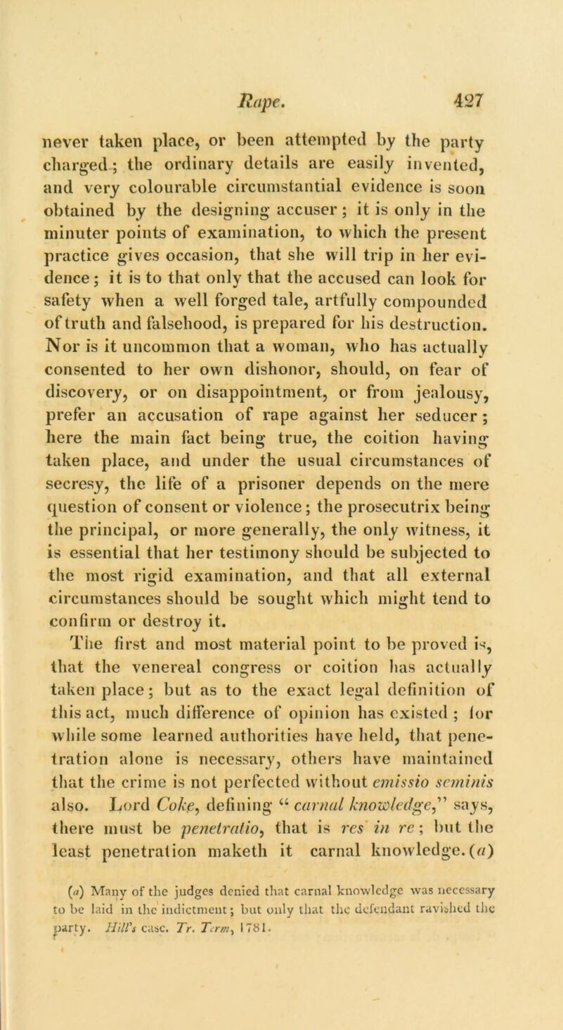 never taken place, or been attempted by the party charged; the ordinary details are easily invented, and very colourable circumstantial evidence is soon obtained by the designing accuser; it is only in the minuter points of examination, to which the present practice gives occasion, that she will trip in her evi- dence; it is to that only that the accused can look for safety when a well forged tale, artfully compounded of truth and falsehood, is prepared for his destruction. Nor is it uncommon that a woman, w ho has actually consented to her own dishonor, should, on fear of discovery, or on disappointment, or from jealousy, prefer an accusation of rape against her seducer ; here the main fact being true, the coition having taken place, and under the usual circumstances of secresy, the life of a prisoner depends on the mere question of consent or violence; the prosecutrix being the principal, or more generally, the only witness, it is essential that her testimony should be subjected to the most rigid examination, and that all external circumstances should be sought which might tend to confirm or destroy it. The first and most material point to be proved is, that the venereal congress or coition has actually taken place; but as to the exact legal definition of this act, much difference of opinion has existed ; lor while some learned authorities have held, that pene- tration alone is necessary, others have maintained that the crime is not perfected without emissio seminis also. Lord Coke, defining “ carnal knowledge,” says, there must be penetratio, that is res in re; but the least penetration maketh it carnal knowledge.(a) (tf) Many of the judges denied that carnal knowledge was necessary to be laid in the indictment; but only that the defendant ravished the party. Hill's case. Tr. Term, 1781.