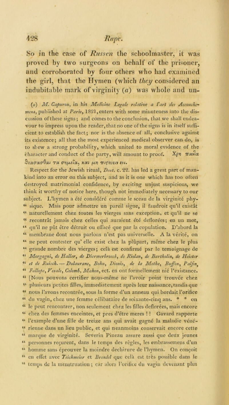 So in (he case of Russen the schoolmaster, it was proved by two surgeons on behalf of the prisoner, and corroborated by four others who had examined the girl, that the Hymen (which they considered an indubitable mark of virginity (a) was whole and un- (a) M. Ca/iuron, in his Medicine Legale relative a I'art des Accouche- mens, published at Paris, 1821, enters with some minuteness into the dis- cussion of these signs; and comes to the conclusion, that we shall endea- vour to impress upon the reader, that no one of the signs is in itself suffi- cient to establish the fact; nor is the absence of all, conclusive against its existence; all that the most experienced medical observer can do, is to shew a strong probability, which united to moral evidence of the character and conduct of the party, will amount to proof. Xpj irocvlx SscktocctOgci roc next fxn 'rrifsvzHi svi. Respect for the Jewish ritual. Dent. c. 22. has led a great part of man- kind into an error on this subject, and as it is one which has too often destroyed matrimonial confidence, by exciting unjust suspicions, we think it worthy of notice here, though not immediately necessary to our subject. L’hymen a ete consid£r6 comrne le sceau de la virginite phy- “ sique. Mais pour admettre un pared signe, il faudroit qu’il existat “ naturellemetit chez toutes les vierges sans exception, et qn’il ne se “ recontrat jamais chez cedes qui auraient £t£ deflorees; en un mot, “ qu’il ne put etre detruit ou efface que par la copulation. D’abord la “ membrane dont nous parlous n’est pas universelle. A la verite, on “ ne peut contester qu’ elle exist chez la plupart, meme chez le plus “ grande nombre des vierges; cela est confirme par le temoignage de “ Morgagni, de Haller, de Diermerhrocch, de Riolan, de Bartholin, de Heistcr “ et de Ruisch. — Dulaurans, Bohn, Dionis, de la Motile, Buffon, Paljinf “ Fallojie, Resale, Coloml, Mahon, ect. en ont formellement nie l’existance. “ [Nous pouvons certifier nous-mcme ne l’avoir point trouvee chez “ plusieurs petites filles, immediatement apres leur naissance,tandis que “ nous l’avons recontree, sous la forme d’un anneau qui bordait l’orifice “ du vagin, chez une femme celibataire de soixante-cinq ans. * * on “ le peut rencontrer, non seulement chez les filles deflorees, mais encore “ chez des femmes enceintes, et pres d’etre meres ! ! Gavard rapporte “ 1’example d’une fille de treize ans qui avait gagn£ la maladie vene- “ rienne dans un lieu public, et qui neanmoins conservait encore cette “ marque de virginite. Severin Pineau assure aussi que deux jeunes “ personnes re^urent, dans le temps des regies, les embrassemens d’un “ homme sans eprouver la moindre dechirure de l’hymen. On congoit “ en effet avee Tcichmeier ct Brendcl que cela est tres possible dans le “ temps dc la menstruation; car alurs I’orifice du vagin devenant plus